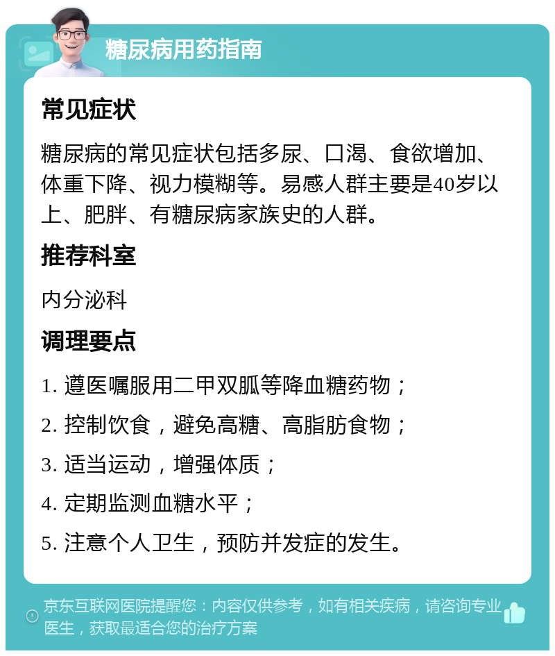 糖尿病用药指南 常见症状 糖尿病的常见症状包括多尿、口渴、食欲增加、体重下降、视力模糊等。易感人群主要是40岁以上、肥胖、有糖尿病家族史的人群。 推荐科室 内分泌科 调理要点 1. 遵医嘱服用二甲双胍等降血糖药物； 2. 控制饮食，避免高糖、高脂肪食物； 3. 适当运动，增强体质； 4. 定期监测血糖水平； 5. 注意个人卫生，预防并发症的发生。