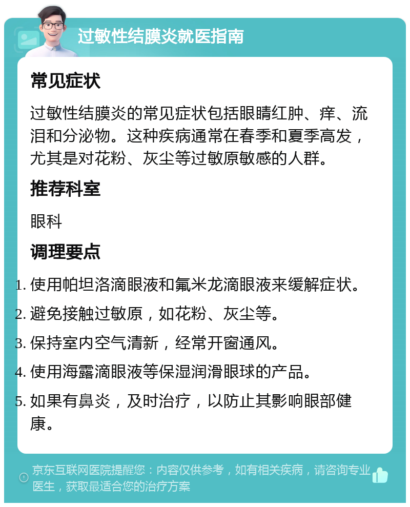 过敏性结膜炎就医指南 常见症状 过敏性结膜炎的常见症状包括眼睛红肿、痒、流泪和分泌物。这种疾病通常在春季和夏季高发，尤其是对花粉、灰尘等过敏原敏感的人群。 推荐科室 眼科 调理要点 使用帕坦洛滴眼液和氟米龙滴眼液来缓解症状。 避免接触过敏原，如花粉、灰尘等。 保持室内空气清新，经常开窗通风。 使用海露滴眼液等保湿润滑眼球的产品。 如果有鼻炎，及时治疗，以防止其影响眼部健康。