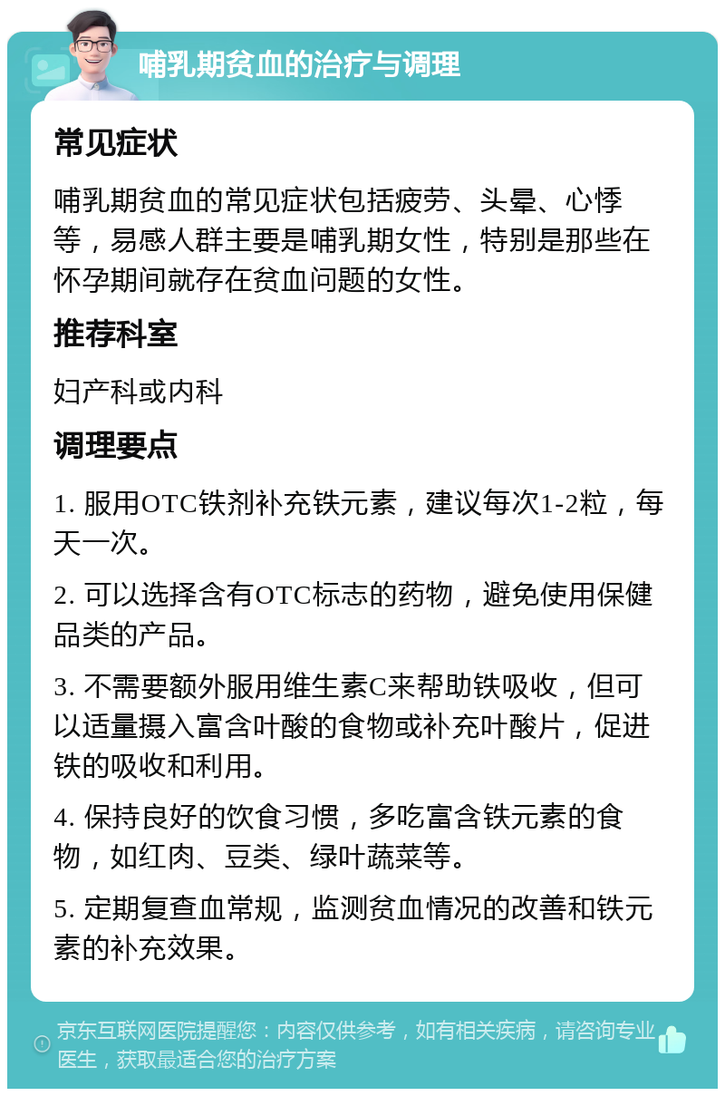 哺乳期贫血的治疗与调理 常见症状 哺乳期贫血的常见症状包括疲劳、头晕、心悸等，易感人群主要是哺乳期女性，特别是那些在怀孕期间就存在贫血问题的女性。 推荐科室 妇产科或内科 调理要点 1. 服用OTC铁剂补充铁元素，建议每次1-2粒，每天一次。 2. 可以选择含有OTC标志的药物，避免使用保健品类的产品。 3. 不需要额外服用维生素C来帮助铁吸收，但可以适量摄入富含叶酸的食物或补充叶酸片，促进铁的吸收和利用。 4. 保持良好的饮食习惯，多吃富含铁元素的食物，如红肉、豆类、绿叶蔬菜等。 5. 定期复查血常规，监测贫血情况的改善和铁元素的补充效果。