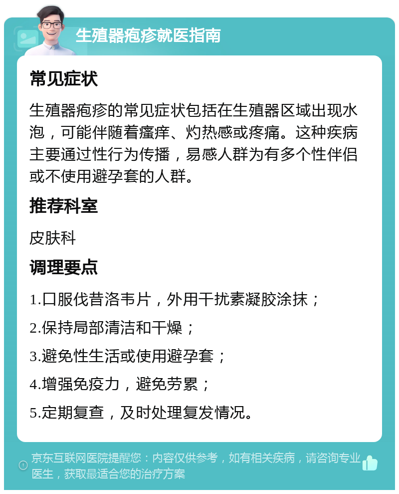 生殖器疱疹就医指南 常见症状 生殖器疱疹的常见症状包括在生殖器区域出现水泡，可能伴随着瘙痒、灼热感或疼痛。这种疾病主要通过性行为传播，易感人群为有多个性伴侣或不使用避孕套的人群。 推荐科室 皮肤科 调理要点 1.口服伐昔洛韦片，外用干扰素凝胶涂抹； 2.保持局部清洁和干燥； 3.避免性生活或使用避孕套； 4.增强免疫力，避免劳累； 5.定期复查，及时处理复发情况。