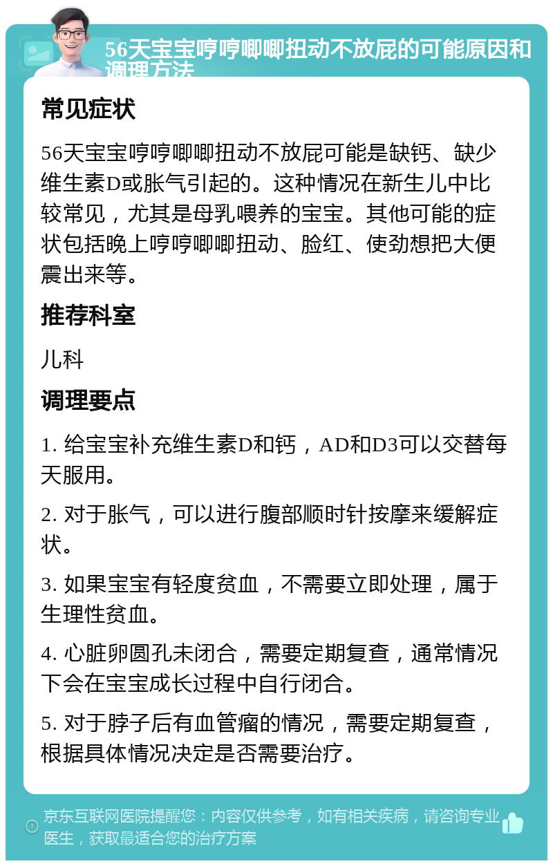 56天宝宝哼哼唧唧扭动不放屁的可能原因和调理方法 常见症状 56天宝宝哼哼唧唧扭动不放屁可能是缺钙、缺少维生素D或胀气引起的。这种情况在新生儿中比较常见，尤其是母乳喂养的宝宝。其他可能的症状包括晚上哼哼唧唧扭动、脸红、使劲想把大便震出来等。 推荐科室 儿科 调理要点 1. 给宝宝补充维生素D和钙，AD和D3可以交替每天服用。 2. 对于胀气，可以进行腹部顺时针按摩来缓解症状。 3. 如果宝宝有轻度贫血，不需要立即处理，属于生理性贫血。 4. 心脏卵圆孔未闭合，需要定期复查，通常情况下会在宝宝成长过程中自行闭合。 5. 对于脖子后有血管瘤的情况，需要定期复查，根据具体情况决定是否需要治疗。