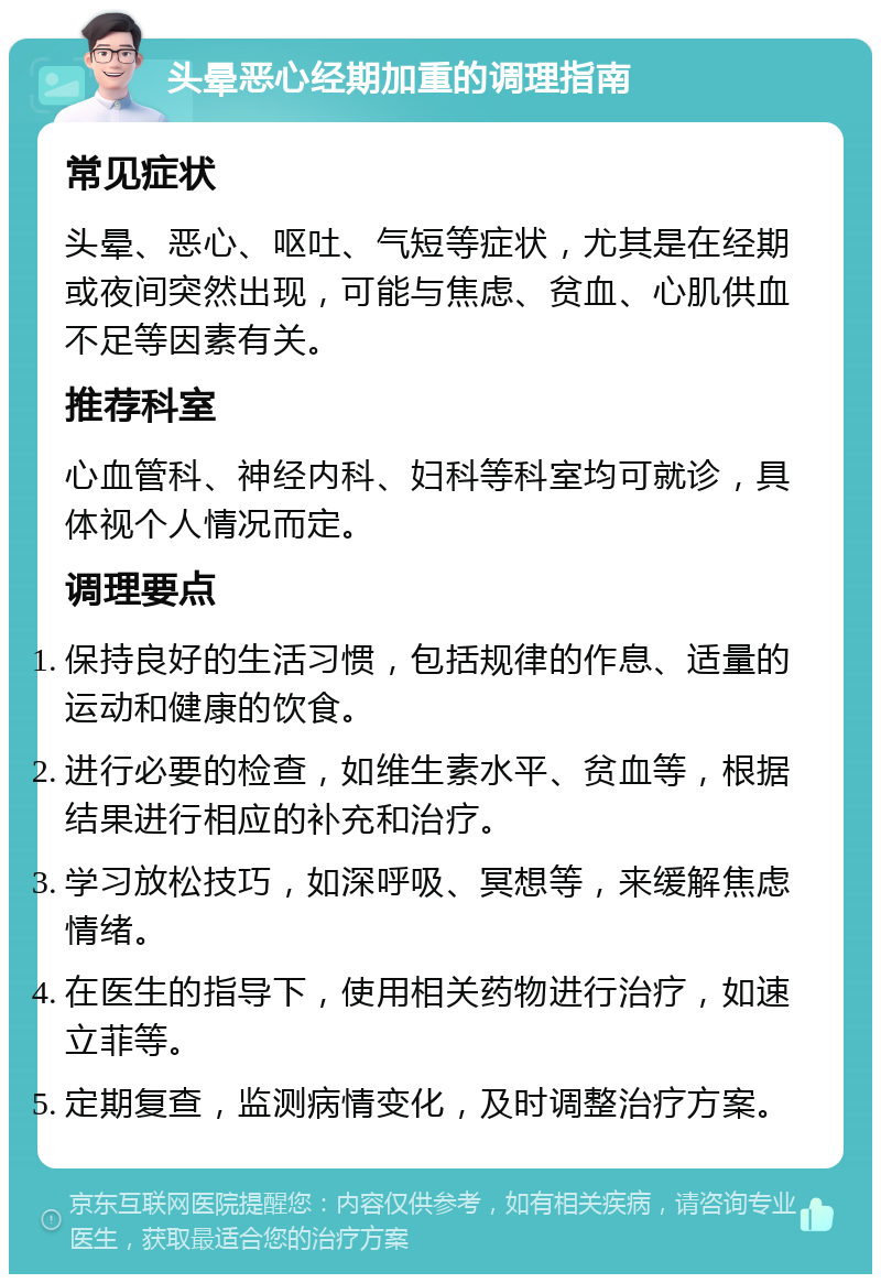 头晕恶心经期加重的调理指南 常见症状 头晕、恶心、呕吐、气短等症状，尤其是在经期或夜间突然出现，可能与焦虑、贫血、心肌供血不足等因素有关。 推荐科室 心血管科、神经内科、妇科等科室均可就诊，具体视个人情况而定。 调理要点 保持良好的生活习惯，包括规律的作息、适量的运动和健康的饮食。 进行必要的检查，如维生素水平、贫血等，根据结果进行相应的补充和治疗。 学习放松技巧，如深呼吸、冥想等，来缓解焦虑情绪。 在医生的指导下，使用相关药物进行治疗，如速立菲等。 定期复查，监测病情变化，及时调整治疗方案。