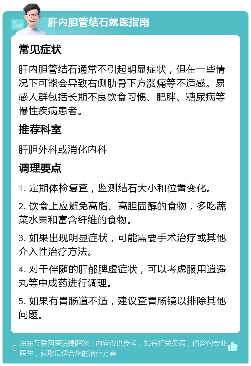 肝内胆管结石就医指南 常见症状 肝内胆管结石通常不引起明显症状，但在一些情况下可能会导致右侧肋骨下方涨痛等不适感。易感人群包括长期不良饮食习惯、肥胖、糖尿病等慢性疾病患者。 推荐科室 肝胆外科或消化内科 调理要点 1. 定期体检复查，监测结石大小和位置变化。 2. 饮食上应避免高脂、高胆固醇的食物，多吃蔬菜水果和富含纤维的食物。 3. 如果出现明显症状，可能需要手术治疗或其他介入性治疗方法。 4. 对于伴随的肝郁脾虚症状，可以考虑服用逍遥丸等中成药进行调理。 5. 如果有胃肠道不适，建议查胃肠镜以排除其他问题。