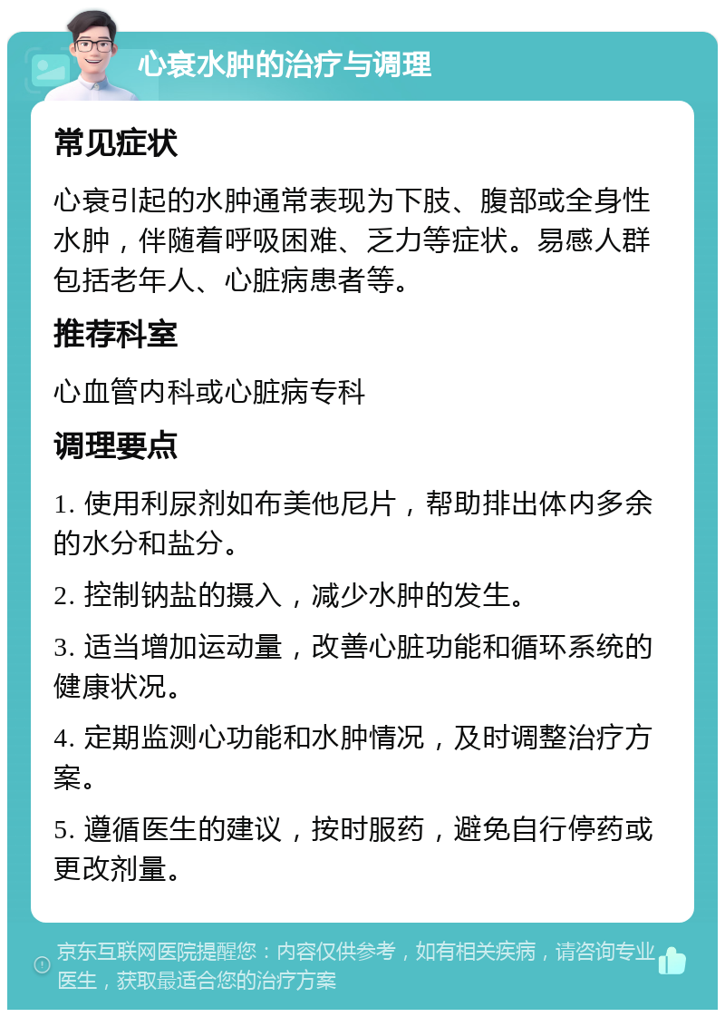 心衰水肿的治疗与调理 常见症状 心衰引起的水肿通常表现为下肢、腹部或全身性水肿，伴随着呼吸困难、乏力等症状。易感人群包括老年人、心脏病患者等。 推荐科室 心血管内科或心脏病专科 调理要点 1. 使用利尿剂如布美他尼片，帮助排出体内多余的水分和盐分。 2. 控制钠盐的摄入，减少水肿的发生。 3. 适当增加运动量，改善心脏功能和循环系统的健康状况。 4. 定期监测心功能和水肿情况，及时调整治疗方案。 5. 遵循医生的建议，按时服药，避免自行停药或更改剂量。