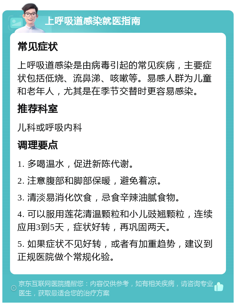 上呼吸道感染就医指南 常见症状 上呼吸道感染是由病毒引起的常见疾病，主要症状包括低烧、流鼻涕、咳嗽等。易感人群为儿童和老年人，尤其是在季节交替时更容易感染。 推荐科室 儿科或呼吸内科 调理要点 1. 多喝温水，促进新陈代谢。 2. 注意腹部和脚部保暖，避免着凉。 3. 清淡易消化饮食，忌食辛辣油腻食物。 4. 可以服用莲花清温颗粒和小儿豉翘颗粒，连续应用3到5天，症状好转，再巩固两天。 5. 如果症状不见好转，或者有加重趋势，建议到正规医院做个常规化验。