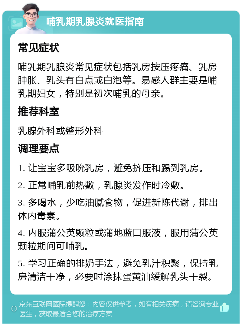 哺乳期乳腺炎就医指南 常见症状 哺乳期乳腺炎常见症状包括乳房按压疼痛、乳房肿胀、乳头有白点或白泡等。易感人群主要是哺乳期妇女，特别是初次哺乳的母亲。 推荐科室 乳腺外科或整形外科 调理要点 1. 让宝宝多吸吮乳房，避免挤压和踢到乳房。 2. 正常哺乳前热敷，乳腺炎发作时冷敷。 3. 多喝水，少吃油腻食物，促进新陈代谢，排出体内毒素。 4. 内服蒲公英颗粒或蒲地蓝口服液，服用蒲公英颗粒期间可哺乳。 5. 学习正确的排奶手法，避免乳汁积聚，保持乳房清洁干净，必要时涂抹蛋黄油缓解乳头干裂。