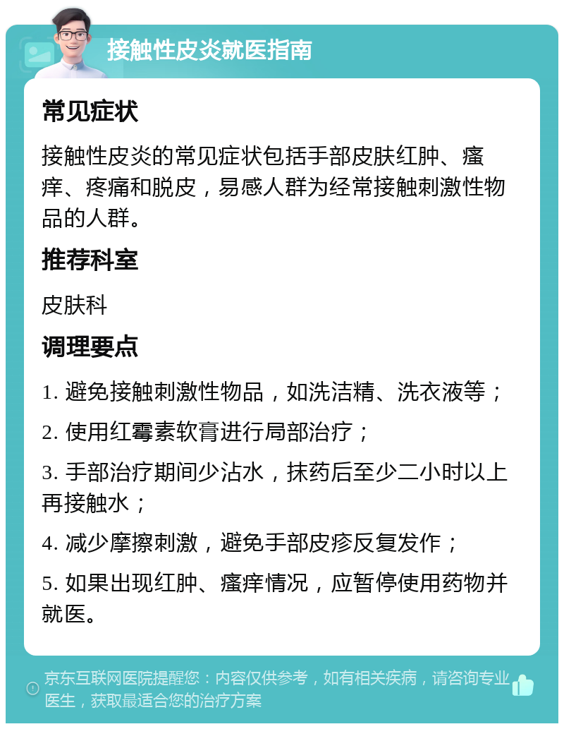 接触性皮炎就医指南 常见症状 接触性皮炎的常见症状包括手部皮肤红肿、瘙痒、疼痛和脱皮，易感人群为经常接触刺激性物品的人群。 推荐科室 皮肤科 调理要点 1. 避免接触刺激性物品，如洗洁精、洗衣液等； 2. 使用红霉素软膏进行局部治疗； 3. 手部治疗期间少沾水，抹药后至少二小时以上再接触水； 4. 减少摩擦刺激，避免手部皮疹反复发作； 5. 如果出现红肿、瘙痒情况，应暂停使用药物并就医。