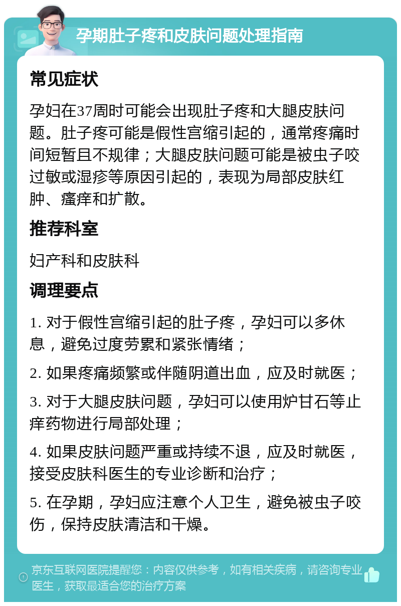 孕期肚子疼和皮肤问题处理指南 常见症状 孕妇在37周时可能会出现肚子疼和大腿皮肤问题。肚子疼可能是假性宫缩引起的，通常疼痛时间短暂且不规律；大腿皮肤问题可能是被虫子咬过敏或湿疹等原因引起的，表现为局部皮肤红肿、瘙痒和扩散。 推荐科室 妇产科和皮肤科 调理要点 1. 对于假性宫缩引起的肚子疼，孕妇可以多休息，避免过度劳累和紧张情绪； 2. 如果疼痛频繁或伴随阴道出血，应及时就医； 3. 对于大腿皮肤问题，孕妇可以使用炉甘石等止痒药物进行局部处理； 4. 如果皮肤问题严重或持续不退，应及时就医，接受皮肤科医生的专业诊断和治疗； 5. 在孕期，孕妇应注意个人卫生，避免被虫子咬伤，保持皮肤清洁和干燥。