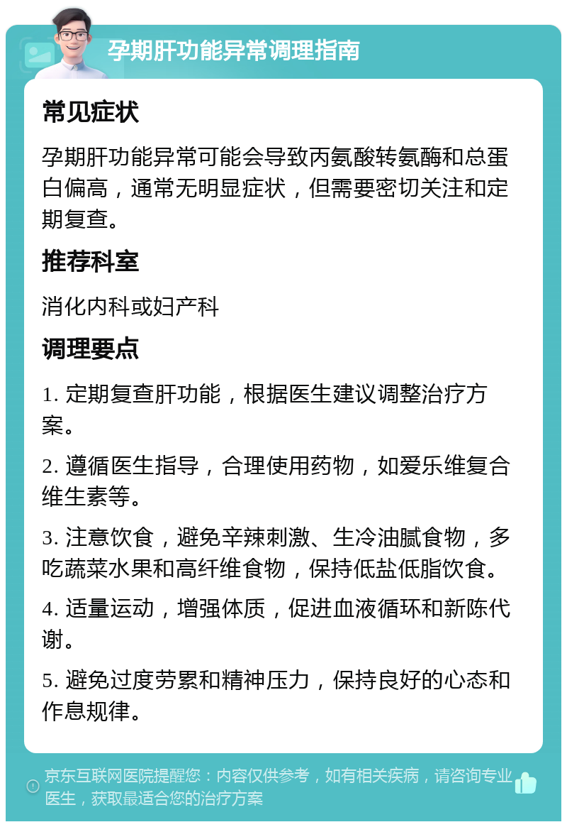 孕期肝功能异常调理指南 常见症状 孕期肝功能异常可能会导致丙氨酸转氨酶和总蛋白偏高，通常无明显症状，但需要密切关注和定期复查。 推荐科室 消化内科或妇产科 调理要点 1. 定期复查肝功能，根据医生建议调整治疗方案。 2. 遵循医生指导，合理使用药物，如爱乐维复合维生素等。 3. 注意饮食，避免辛辣刺激、生冷油腻食物，多吃蔬菜水果和高纤维食物，保持低盐低脂饮食。 4. 适量运动，增强体质，促进血液循环和新陈代谢。 5. 避免过度劳累和精神压力，保持良好的心态和作息规律。