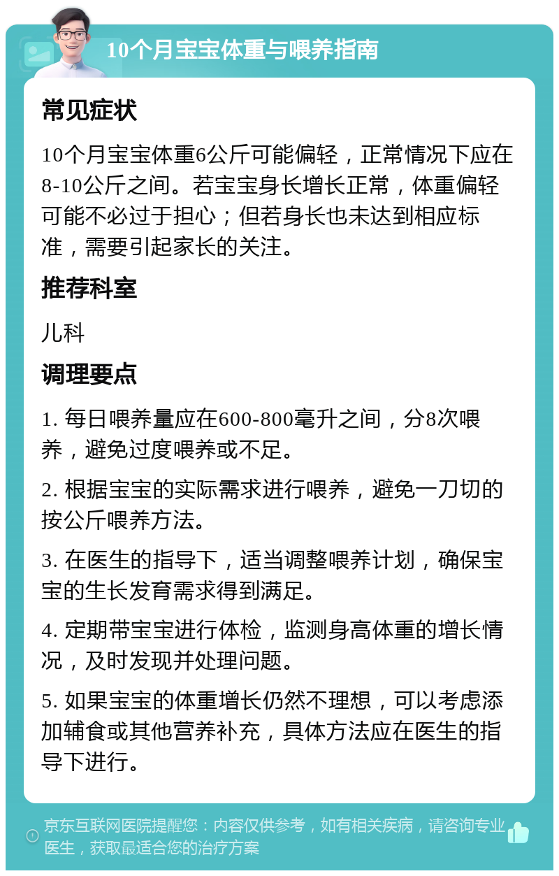 10个月宝宝体重与喂养指南 常见症状 10个月宝宝体重6公斤可能偏轻，正常情况下应在8-10公斤之间。若宝宝身长增长正常，体重偏轻可能不必过于担心；但若身长也未达到相应标准，需要引起家长的关注。 推荐科室 儿科 调理要点 1. 每日喂养量应在600-800毫升之间，分8次喂养，避免过度喂养或不足。 2. 根据宝宝的实际需求进行喂养，避免一刀切的按公斤喂养方法。 3. 在医生的指导下，适当调整喂养计划，确保宝宝的生长发育需求得到满足。 4. 定期带宝宝进行体检，监测身高体重的增长情况，及时发现并处理问题。 5. 如果宝宝的体重增长仍然不理想，可以考虑添加辅食或其他营养补充，具体方法应在医生的指导下进行。