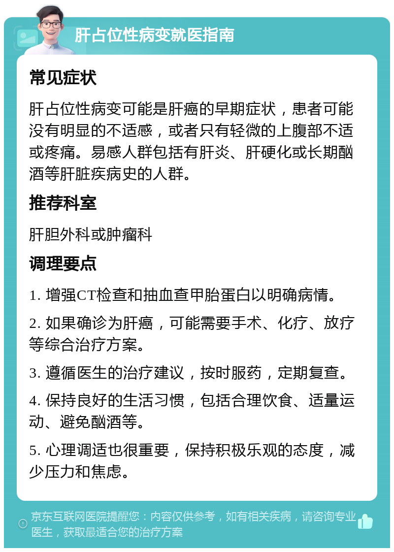 肝占位性病变就医指南 常见症状 肝占位性病变可能是肝癌的早期症状，患者可能没有明显的不适感，或者只有轻微的上腹部不适或疼痛。易感人群包括有肝炎、肝硬化或长期酗酒等肝脏疾病史的人群。 推荐科室 肝胆外科或肿瘤科 调理要点 1. 增强CT检查和抽血查甲胎蛋白以明确病情。 2. 如果确诊为肝癌，可能需要手术、化疗、放疗等综合治疗方案。 3. 遵循医生的治疗建议，按时服药，定期复查。 4. 保持良好的生活习惯，包括合理饮食、适量运动、避免酗酒等。 5. 心理调适也很重要，保持积极乐观的态度，减少压力和焦虑。