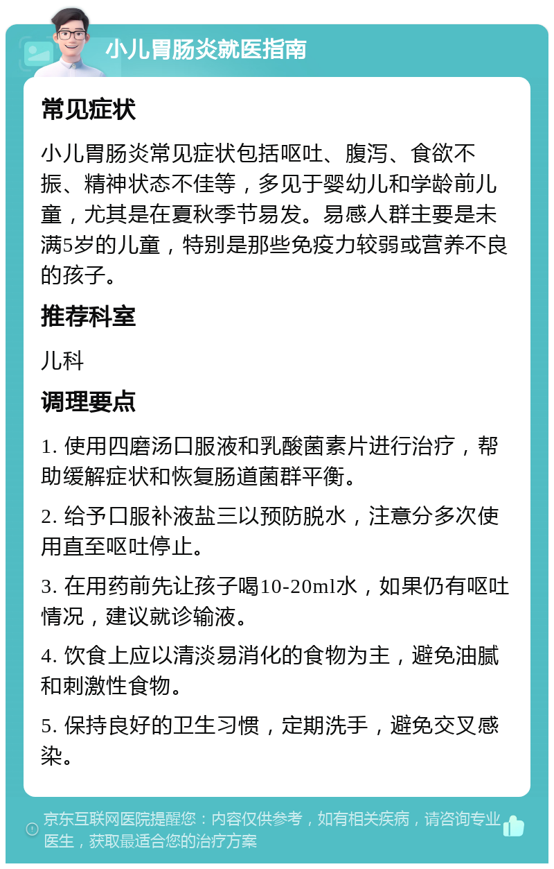 小儿胃肠炎就医指南 常见症状 小儿胃肠炎常见症状包括呕吐、腹泻、食欲不振、精神状态不佳等，多见于婴幼儿和学龄前儿童，尤其是在夏秋季节易发。易感人群主要是未满5岁的儿童，特别是那些免疫力较弱或营养不良的孩子。 推荐科室 儿科 调理要点 1. 使用四磨汤口服液和乳酸菌素片进行治疗，帮助缓解症状和恢复肠道菌群平衡。 2. 给予口服补液盐三以预防脱水，注意分多次使用直至呕吐停止。 3. 在用药前先让孩子喝10-20ml水，如果仍有呕吐情况，建议就诊输液。 4. 饮食上应以清淡易消化的食物为主，避免油腻和刺激性食物。 5. 保持良好的卫生习惯，定期洗手，避免交叉感染。