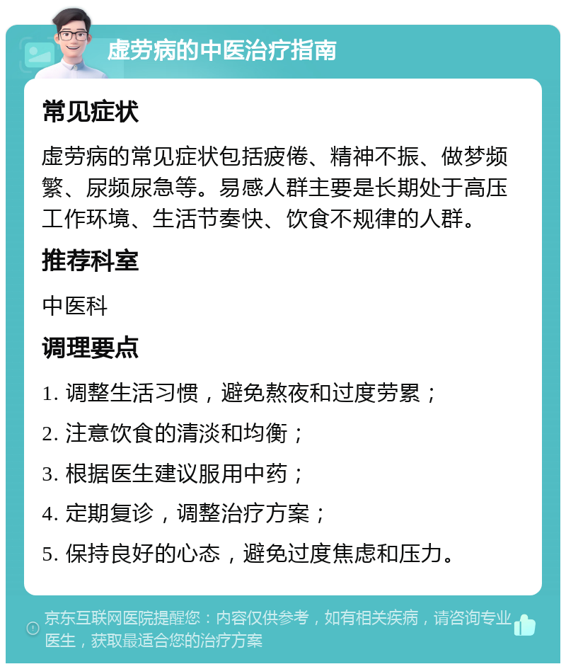 虚劳病的中医治疗指南 常见症状 虚劳病的常见症状包括疲倦、精神不振、做梦频繁、尿频尿急等。易感人群主要是长期处于高压工作环境、生活节奏快、饮食不规律的人群。 推荐科室 中医科 调理要点 1. 调整生活习惯，避免熬夜和过度劳累； 2. 注意饮食的清淡和均衡； 3. 根据医生建议服用中药； 4. 定期复诊，调整治疗方案； 5. 保持良好的心态，避免过度焦虑和压力。