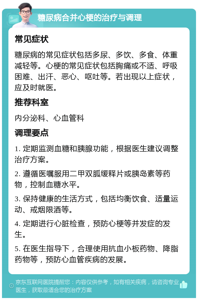 糖尿病合并心梗的治疗与调理 常见症状 糖尿病的常见症状包括多尿、多饮、多食、体重减轻等。心梗的常见症状包括胸痛或不适、呼吸困难、出汗、恶心、呕吐等。若出现以上症状，应及时就医。 推荐科室 内分泌科、心血管科 调理要点 1. 定期监测血糖和胰腺功能，根据医生建议调整治疗方案。 2. 遵循医嘱服用二甲双胍缓释片或胰岛素等药物，控制血糖水平。 3. 保持健康的生活方式，包括均衡饮食、适量运动、戒烟限酒等。 4. 定期进行心脏检查，预防心梗等并发症的发生。 5. 在医生指导下，合理使用抗血小板药物、降脂药物等，预防心血管疾病的发展。