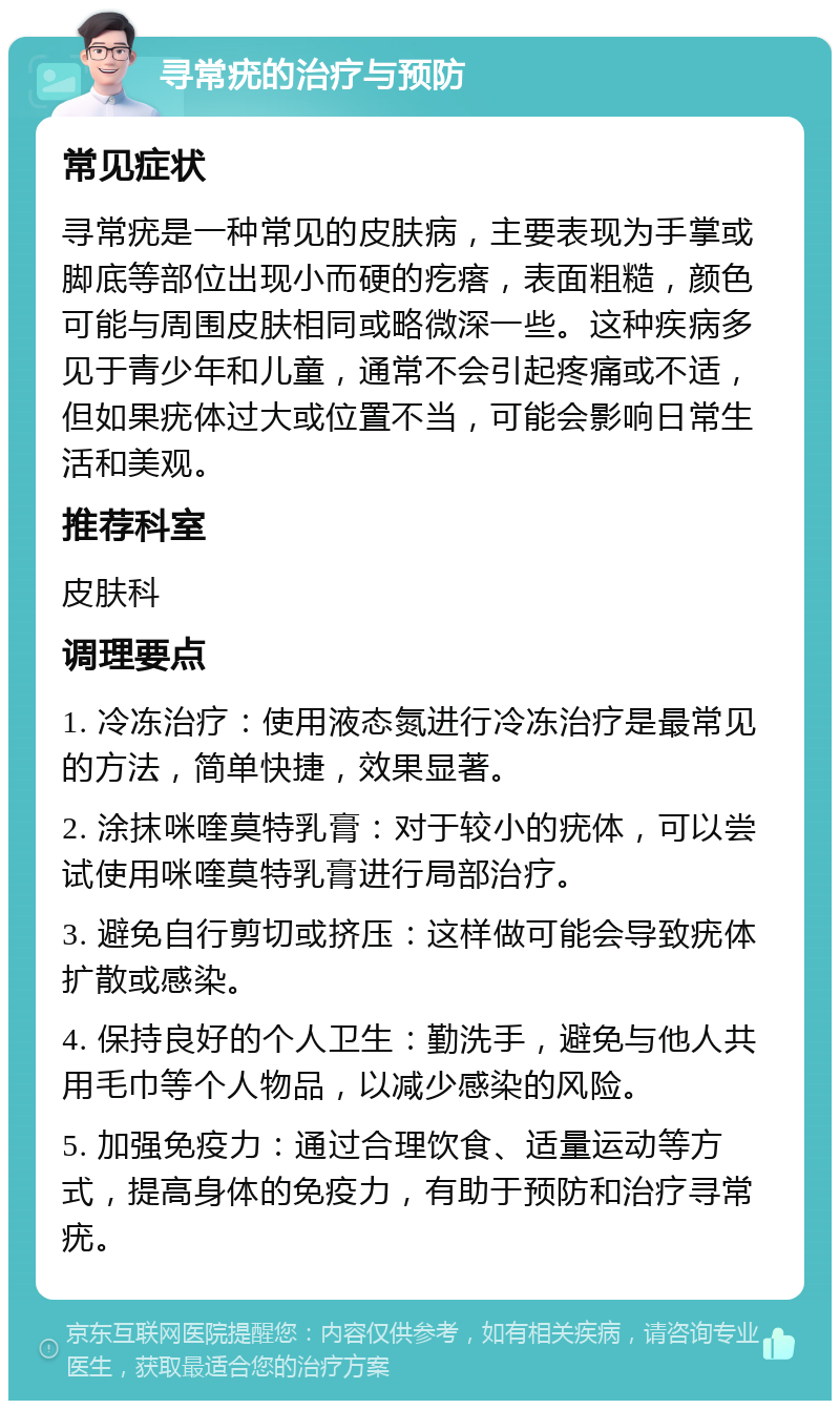 寻常疣的治疗与预防 常见症状 寻常疣是一种常见的皮肤病，主要表现为手掌或脚底等部位出现小而硬的疙瘩，表面粗糙，颜色可能与周围皮肤相同或略微深一些。这种疾病多见于青少年和儿童，通常不会引起疼痛或不适，但如果疣体过大或位置不当，可能会影响日常生活和美观。 推荐科室 皮肤科 调理要点 1. 冷冻治疗：使用液态氮进行冷冻治疗是最常见的方法，简单快捷，效果显著。 2. 涂抹咪喹莫特乳膏：对于较小的疣体，可以尝试使用咪喹莫特乳膏进行局部治疗。 3. 避免自行剪切或挤压：这样做可能会导致疣体扩散或感染。 4. 保持良好的个人卫生：勤洗手，避免与他人共用毛巾等个人物品，以减少感染的风险。 5. 加强免疫力：通过合理饮食、适量运动等方式，提高身体的免疫力，有助于预防和治疗寻常疣。