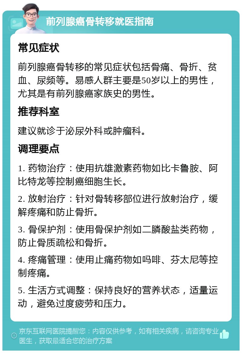 前列腺癌骨转移就医指南 常见症状 前列腺癌骨转移的常见症状包括骨痛、骨折、贫血、尿频等。易感人群主要是50岁以上的男性，尤其是有前列腺癌家族史的男性。 推荐科室 建议就诊于泌尿外科或肿瘤科。 调理要点 1. 药物治疗：使用抗雄激素药物如比卡鲁胺、阿比特龙等控制癌细胞生长。 2. 放射治疗：针对骨转移部位进行放射治疗，缓解疼痛和防止骨折。 3. 骨保护剂：使用骨保护剂如二膦酸盐类药物，防止骨质疏松和骨折。 4. 疼痛管理：使用止痛药物如吗啡、芬太尼等控制疼痛。 5. 生活方式调整：保持良好的营养状态，适量运动，避免过度疲劳和压力。