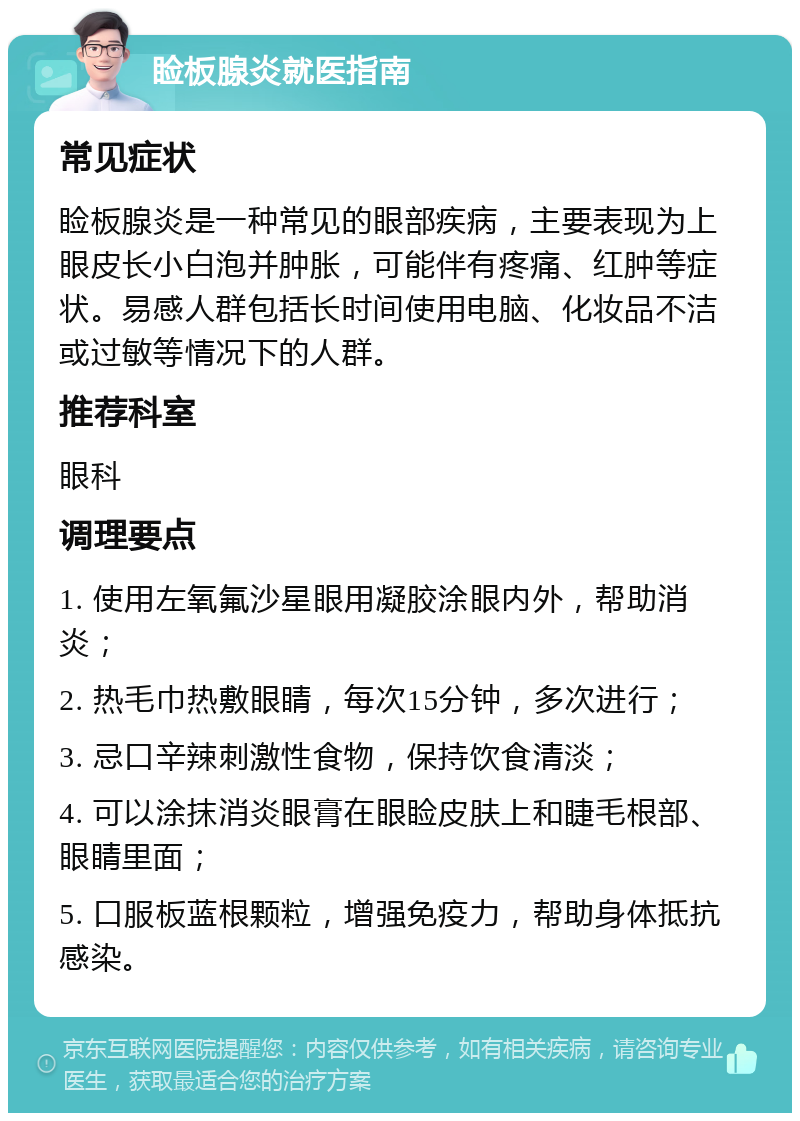 睑板腺炎就医指南 常见症状 睑板腺炎是一种常见的眼部疾病，主要表现为上眼皮长小白泡并肿胀，可能伴有疼痛、红肿等症状。易感人群包括长时间使用电脑、化妆品不洁或过敏等情况下的人群。 推荐科室 眼科 调理要点 1. 使用左氧氟沙星眼用凝胶涂眼内外，帮助消炎； 2. 热毛巾热敷眼睛，每次15分钟，多次进行； 3. 忌口辛辣刺激性食物，保持饮食清淡； 4. 可以涂抹消炎眼膏在眼睑皮肤上和睫毛根部、眼睛里面； 5. 口服板蓝根颗粒，增强免疫力，帮助身体抵抗感染。