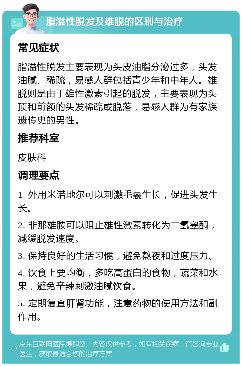 脂溢性脱发及雄脱的区别与治疗 常见症状 脂溢性脱发主要表现为头皮油脂分泌过多，头发油腻、稀疏，易感人群包括青少年和中年人。雄脱则是由于雄性激素引起的脱发，主要表现为头顶和前额的头发稀疏或脱落，易感人群为有家族遗传史的男性。 推荐科室 皮肤科 调理要点 1. 外用米诺地尔可以刺激毛囊生长，促进头发生长。 2. 非那雄胺可以阻止雄性激素转化为二氢睾酮，减缓脱发速度。 3. 保持良好的生活习惯，避免熬夜和过度压力。 4. 饮食上要均衡，多吃高蛋白的食物，蔬菜和水果，避免辛辣刺激油腻饮食。 5. 定期复查肝肾功能，注意药物的使用方法和副作用。