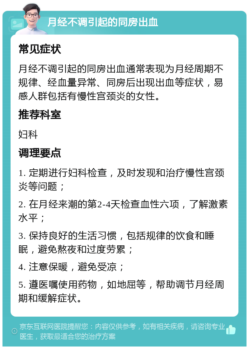 月经不调引起的同房出血 常见症状 月经不调引起的同房出血通常表现为月经周期不规律、经血量异常、同房后出现出血等症状，易感人群包括有慢性宫颈炎的女性。 推荐科室 妇科 调理要点 1. 定期进行妇科检查，及时发现和治疗慢性宫颈炎等问题； 2. 在月经来潮的第2-4天检查血性六项，了解激素水平； 3. 保持良好的生活习惯，包括规律的饮食和睡眠，避免熬夜和过度劳累； 4. 注意保暖，避免受凉； 5. 遵医嘱使用药物，如地屈等，帮助调节月经周期和缓解症状。