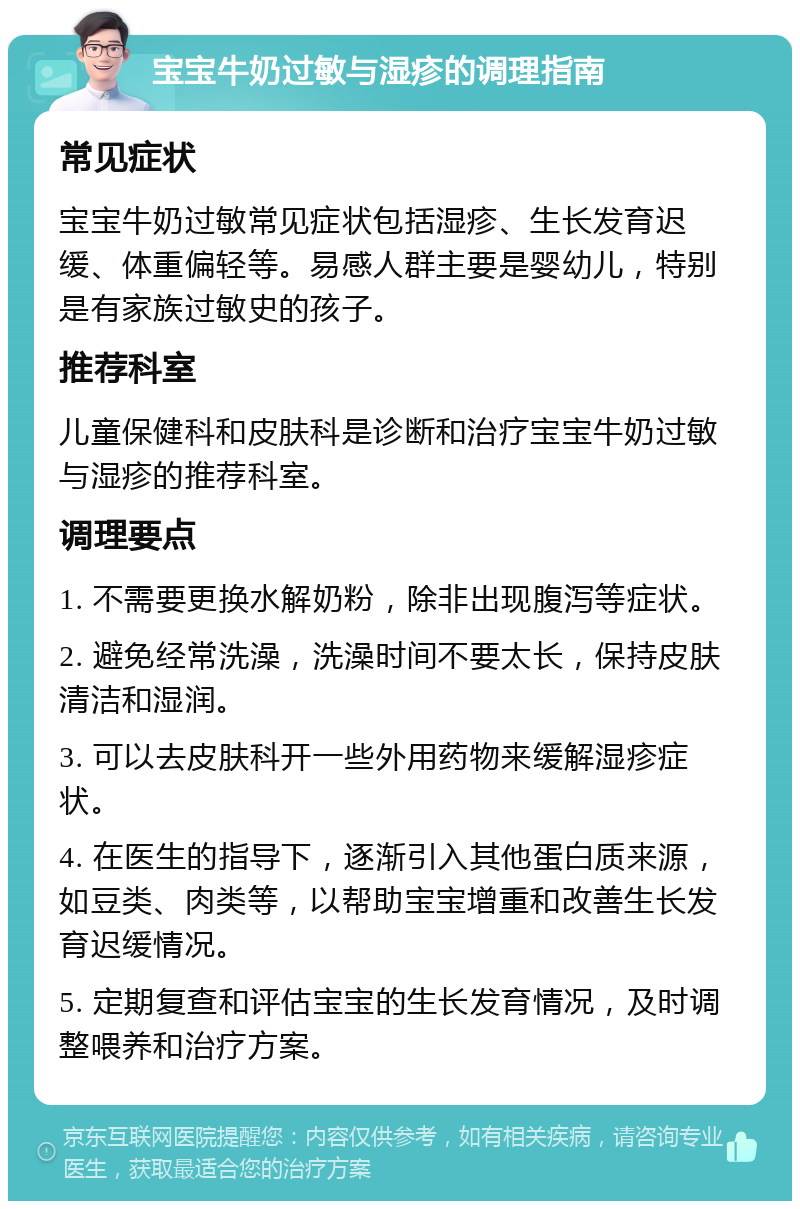 宝宝牛奶过敏与湿疹的调理指南 常见症状 宝宝牛奶过敏常见症状包括湿疹、生长发育迟缓、体重偏轻等。易感人群主要是婴幼儿，特别是有家族过敏史的孩子。 推荐科室 儿童保健科和皮肤科是诊断和治疗宝宝牛奶过敏与湿疹的推荐科室。 调理要点 1. 不需要更换水解奶粉，除非出现腹泻等症状。 2. 避免经常洗澡，洗澡时间不要太长，保持皮肤清洁和湿润。 3. 可以去皮肤科开一些外用药物来缓解湿疹症状。 4. 在医生的指导下，逐渐引入其他蛋白质来源，如豆类、肉类等，以帮助宝宝增重和改善生长发育迟缓情况。 5. 定期复查和评估宝宝的生长发育情况，及时调整喂养和治疗方案。