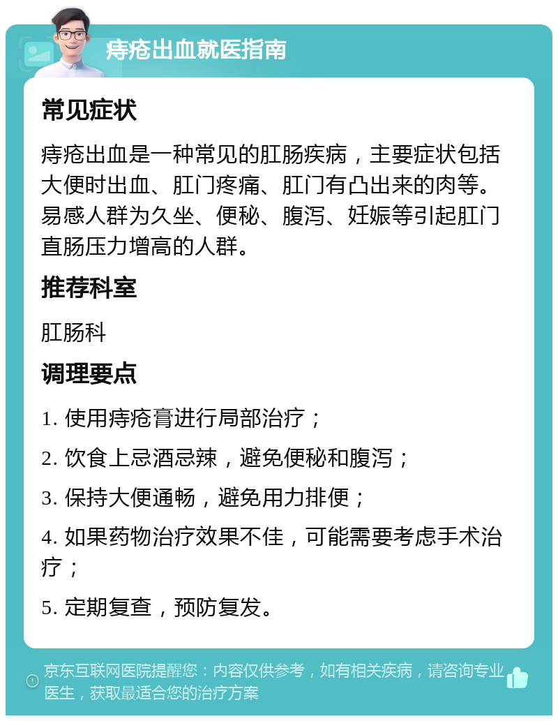 痔疮出血就医指南 常见症状 痔疮出血是一种常见的肛肠疾病，主要症状包括大便时出血、肛门疼痛、肛门有凸出来的肉等。易感人群为久坐、便秘、腹泻、妊娠等引起肛门直肠压力增高的人群。 推荐科室 肛肠科 调理要点 1. 使用痔疮膏进行局部治疗； 2. 饮食上忌酒忌辣，避免便秘和腹泻； 3. 保持大便通畅，避免用力排便； 4. 如果药物治疗效果不佳，可能需要考虑手术治疗； 5. 定期复查，预防复发。