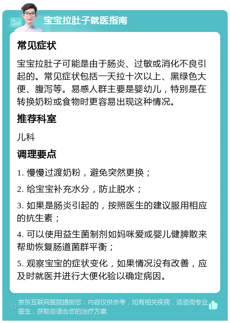 宝宝拉肚子就医指南 常见症状 宝宝拉肚子可能是由于肠炎、过敏或消化不良引起的。常见症状包括一天拉十次以上、黑绿色大便、腹泻等。易感人群主要是婴幼儿，特别是在转换奶粉或食物时更容易出现这种情况。 推荐科室 儿科 调理要点 1. 慢慢过渡奶粉，避免突然更换； 2. 给宝宝补充水分，防止脱水； 3. 如果是肠炎引起的，按照医生的建议服用相应的抗生素； 4. 可以使用益生菌制剂如妈咪爱或婴儿健脾散来帮助恢复肠道菌群平衡； 5. 观察宝宝的症状变化，如果情况没有改善，应及时就医并进行大便化验以确定病因。