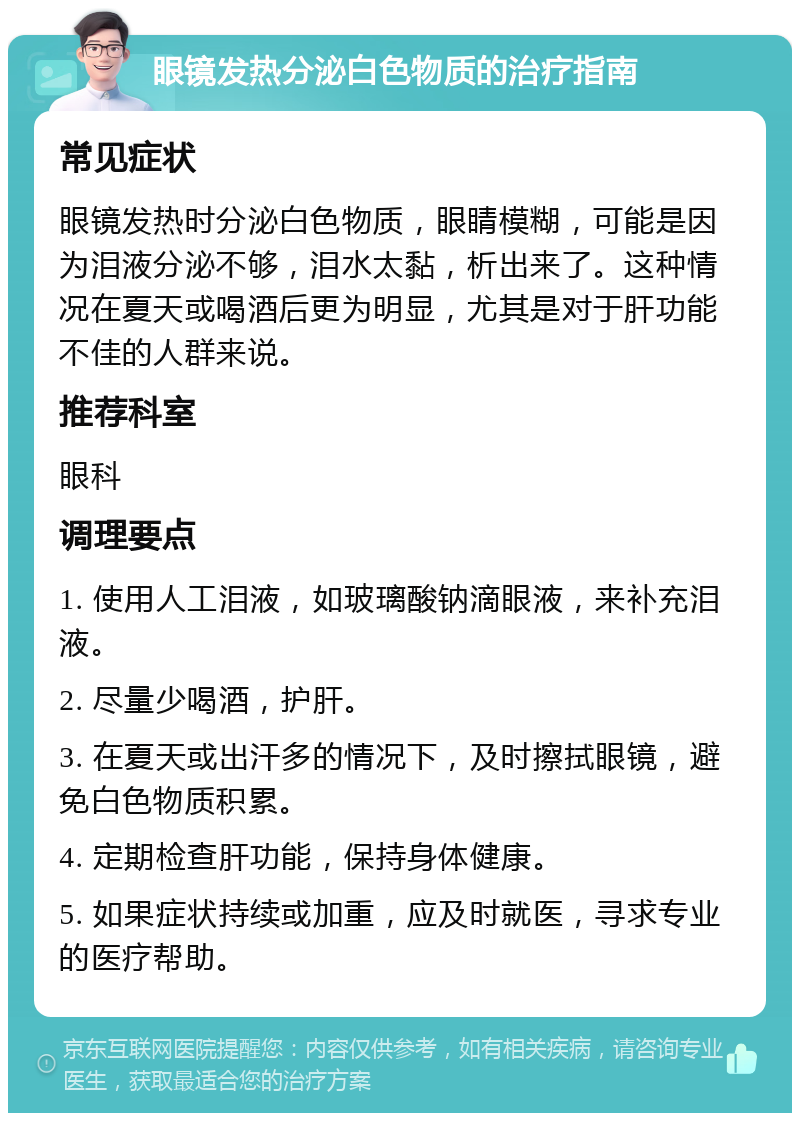 眼镜发热分泌白色物质的治疗指南 常见症状 眼镜发热时分泌白色物质，眼睛模糊，可能是因为泪液分泌不够，泪水太黏，析出来了。这种情况在夏天或喝酒后更为明显，尤其是对于肝功能不佳的人群来说。 推荐科室 眼科 调理要点 1. 使用人工泪液，如玻璃酸钠滴眼液，来补充泪液。 2. 尽量少喝酒，护肝。 3. 在夏天或出汗多的情况下，及时擦拭眼镜，避免白色物质积累。 4. 定期检查肝功能，保持身体健康。 5. 如果症状持续或加重，应及时就医，寻求专业的医疗帮助。