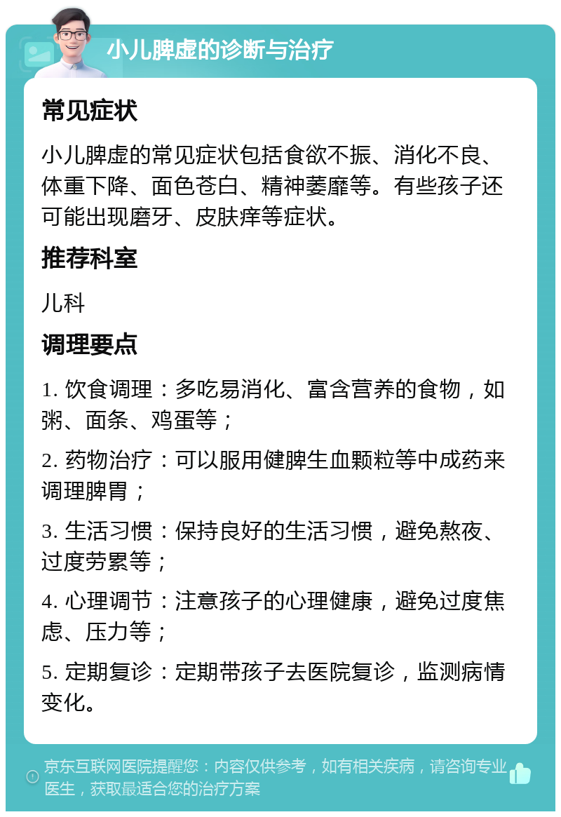 小儿脾虚的诊断与治疗 常见症状 小儿脾虚的常见症状包括食欲不振、消化不良、体重下降、面色苍白、精神萎靡等。有些孩子还可能出现磨牙、皮肤痒等症状。 推荐科室 儿科 调理要点 1. 饮食调理：多吃易消化、富含营养的食物，如粥、面条、鸡蛋等； 2. 药物治疗：可以服用健脾生血颗粒等中成药来调理脾胃； 3. 生活习惯：保持良好的生活习惯，避免熬夜、过度劳累等； 4. 心理调节：注意孩子的心理健康，避免过度焦虑、压力等； 5. 定期复诊：定期带孩子去医院复诊，监测病情变化。