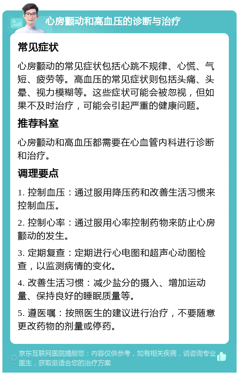 心房颤动和高血压的诊断与治疗 常见症状 心房颤动的常见症状包括心跳不规律、心慌、气短、疲劳等。高血压的常见症状则包括头痛、头晕、视力模糊等。这些症状可能会被忽视，但如果不及时治疗，可能会引起严重的健康问题。 推荐科室 心房颤动和高血压都需要在心血管内科进行诊断和治疗。 调理要点 1. 控制血压：通过服用降压药和改善生活习惯来控制血压。 2. 控制心率：通过服用心率控制药物来防止心房颤动的发生。 3. 定期复查：定期进行心电图和超声心动图检查，以监测病情的变化。 4. 改善生活习惯：减少盐分的摄入、增加运动量、保持良好的睡眠质量等。 5. 遵医嘱：按照医生的建议进行治疗，不要随意更改药物的剂量或停药。