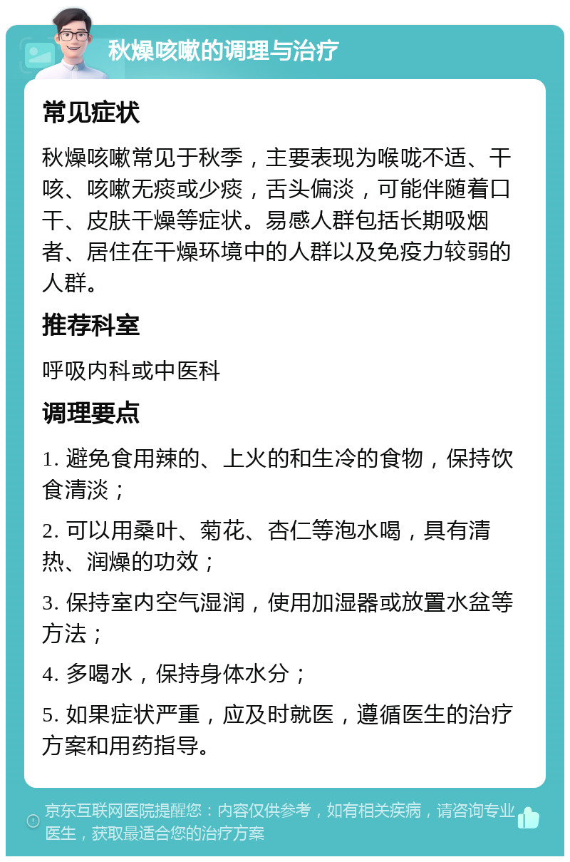 秋燥咳嗽的调理与治疗 常见症状 秋燥咳嗽常见于秋季，主要表现为喉咙不适、干咳、咳嗽无痰或少痰，舌头偏淡，可能伴随着口干、皮肤干燥等症状。易感人群包括长期吸烟者、居住在干燥环境中的人群以及免疫力较弱的人群。 推荐科室 呼吸内科或中医科 调理要点 1. 避免食用辣的、上火的和生冷的食物，保持饮食清淡； 2. 可以用桑叶、菊花、杏仁等泡水喝，具有清热、润燥的功效； 3. 保持室内空气湿润，使用加湿器或放置水盆等方法； 4. 多喝水，保持身体水分； 5. 如果症状严重，应及时就医，遵循医生的治疗方案和用药指导。