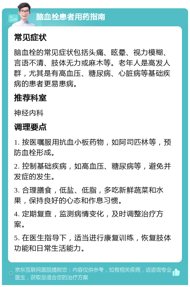 脑血栓患者用药指南 常见症状 脑血栓的常见症状包括头痛、眩晕、视力模糊、言语不清、肢体无力或麻木等。老年人是高发人群，尤其是有高血压、糖尿病、心脏病等基础疾病的患者更易患病。 推荐科室 神经内科 调理要点 1. 按医嘱服用抗血小板药物，如阿司匹林等，预防血栓形成。 2. 控制基础疾病，如高血压、糖尿病等，避免并发症的发生。 3. 合理膳食，低盐、低脂，多吃新鲜蔬菜和水果，保持良好的心态和作息习惯。 4. 定期复查，监测病情变化，及时调整治疗方案。 5. 在医生指导下，适当进行康复训练，恢复肢体功能和日常生活能力。