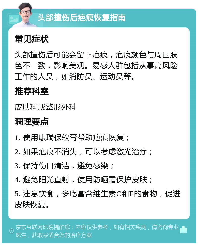 头部撞伤后疤痕恢复指南 常见症状 头部撞伤后可能会留下疤痕，疤痕颜色与周围肤色不一致，影响美观。易感人群包括从事高风险工作的人员，如消防员、运动员等。 推荐科室 皮肤科或整形外科 调理要点 1. 使用康瑞保软膏帮助疤痕恢复； 2. 如果疤痕不消失，可以考虑激光治疗； 3. 保持伤口清洁，避免感染； 4. 避免阳光直射，使用防晒霜保护皮肤； 5. 注意饮食，多吃富含维生素C和E的食物，促进皮肤恢复。