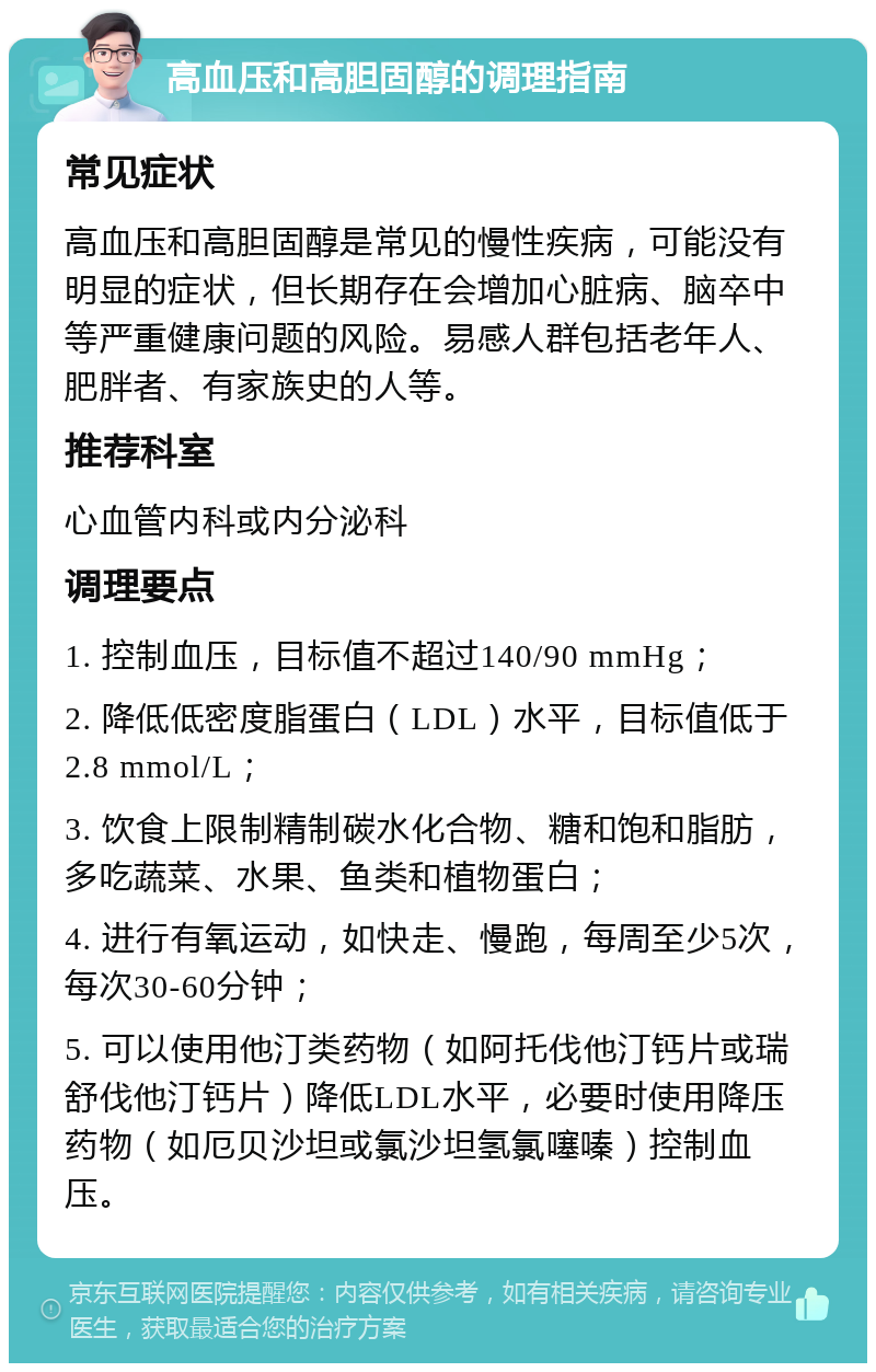 高血压和高胆固醇的调理指南 常见症状 高血压和高胆固醇是常见的慢性疾病，可能没有明显的症状，但长期存在会增加心脏病、脑卒中等严重健康问题的风险。易感人群包括老年人、肥胖者、有家族史的人等。 推荐科室 心血管内科或内分泌科 调理要点 1. 控制血压，目标值不超过140/90 mmHg； 2. 降低低密度脂蛋白（LDL）水平，目标值低于2.8 mmol/L； 3. 饮食上限制精制碳水化合物、糖和饱和脂肪，多吃蔬菜、水果、鱼类和植物蛋白； 4. 进行有氧运动，如快走、慢跑，每周至少5次，每次30-60分钟； 5. 可以使用他汀类药物（如阿托伐他汀钙片或瑞舒伐他汀钙片）降低LDL水平，必要时使用降压药物（如厄贝沙坦或氯沙坦氢氯噻嗪）控制血压。