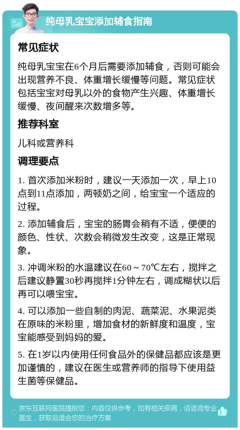 纯母乳宝宝添加辅食指南 常见症状 纯母乳宝宝在6个月后需要添加辅食，否则可能会出现营养不良、体重增长缓慢等问题。常见症状包括宝宝对母乳以外的食物产生兴趣、体重增长缓慢、夜间醒来次数增多等。 推荐科室 儿科或营养科 调理要点 1. 首次添加米粉时，建议一天添加一次，早上10点到11点添加，两顿奶之间，给宝宝一个适应的过程。 2. 添加辅食后，宝宝的肠胃会稍有不适，便便的颜色、性状、次数会稍微发生改变，这是正常现象。 3. 冲调米粉的水温建议在60～70℃左右，搅拌之后建议静置30秒再搅拌1分钟左右，调成糊状以后再可以喂宝宝。 4. 可以添加一些自制的肉泥、蔬菜泥、水果泥类在原味的米粉里，增加食材的新鲜度和温度，宝宝能感受到妈妈的爱。 5. 在1岁以内使用任何食品外的保健品都应该是更加谨慎的，建议在医生或营养师的指导下使用益生菌等保健品。