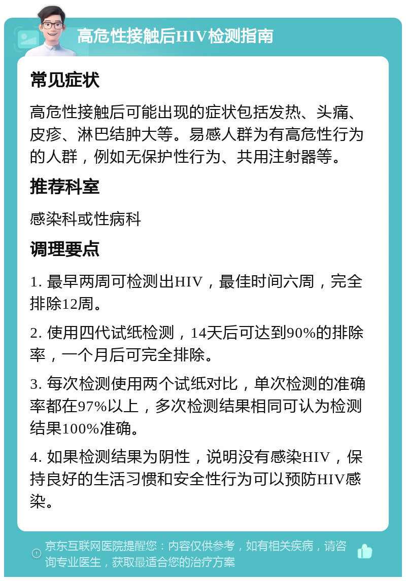 高危性接触后HIV检测指南 常见症状 高危性接触后可能出现的症状包括发热、头痛、皮疹、淋巴结肿大等。易感人群为有高危性行为的人群，例如无保护性行为、共用注射器等。 推荐科室 感染科或性病科 调理要点 1. 最早两周可检测出HIV，最佳时间六周，完全排除12周。 2. 使用四代试纸检测，14天后可达到90%的排除率，一个月后可完全排除。 3. 每次检测使用两个试纸对比，单次检测的准确率都在97%以上，多次检测结果相同可认为检测结果100%准确。 4. 如果检测结果为阴性，说明没有感染HIV，保持良好的生活习惯和安全性行为可以预防HIV感染。