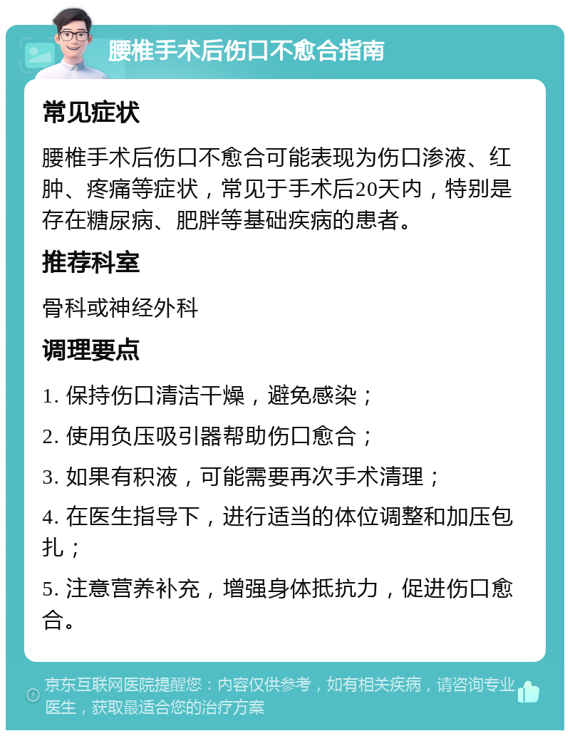 腰椎手术后伤口不愈合指南 常见症状 腰椎手术后伤口不愈合可能表现为伤口渗液、红肿、疼痛等症状，常见于手术后20天内，特别是存在糖尿病、肥胖等基础疾病的患者。 推荐科室 骨科或神经外科 调理要点 1. 保持伤口清洁干燥，避免感染； 2. 使用负压吸引器帮助伤口愈合； 3. 如果有积液，可能需要再次手术清理； 4. 在医生指导下，进行适当的体位调整和加压包扎； 5. 注意营养补充，增强身体抵抗力，促进伤口愈合。