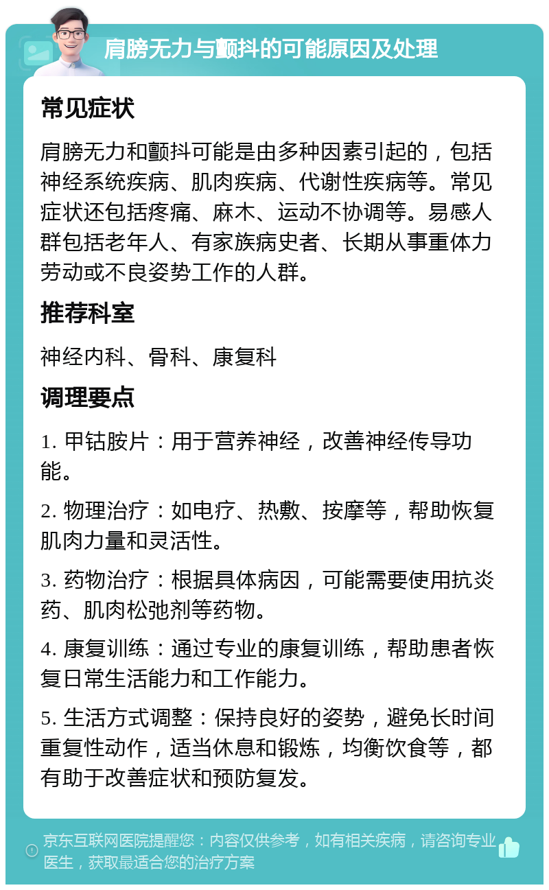 肩膀无力与颤抖的可能原因及处理 常见症状 肩膀无力和颤抖可能是由多种因素引起的，包括神经系统疾病、肌肉疾病、代谢性疾病等。常见症状还包括疼痛、麻木、运动不协调等。易感人群包括老年人、有家族病史者、长期从事重体力劳动或不良姿势工作的人群。 推荐科室 神经内科、骨科、康复科 调理要点 1. 甲钴胺片：用于营养神经，改善神经传导功能。 2. 物理治疗：如电疗、热敷、按摩等，帮助恢复肌肉力量和灵活性。 3. 药物治疗：根据具体病因，可能需要使用抗炎药、肌肉松弛剂等药物。 4. 康复训练：通过专业的康复训练，帮助患者恢复日常生活能力和工作能力。 5. 生活方式调整：保持良好的姿势，避免长时间重复性动作，适当休息和锻炼，均衡饮食等，都有助于改善症状和预防复发。