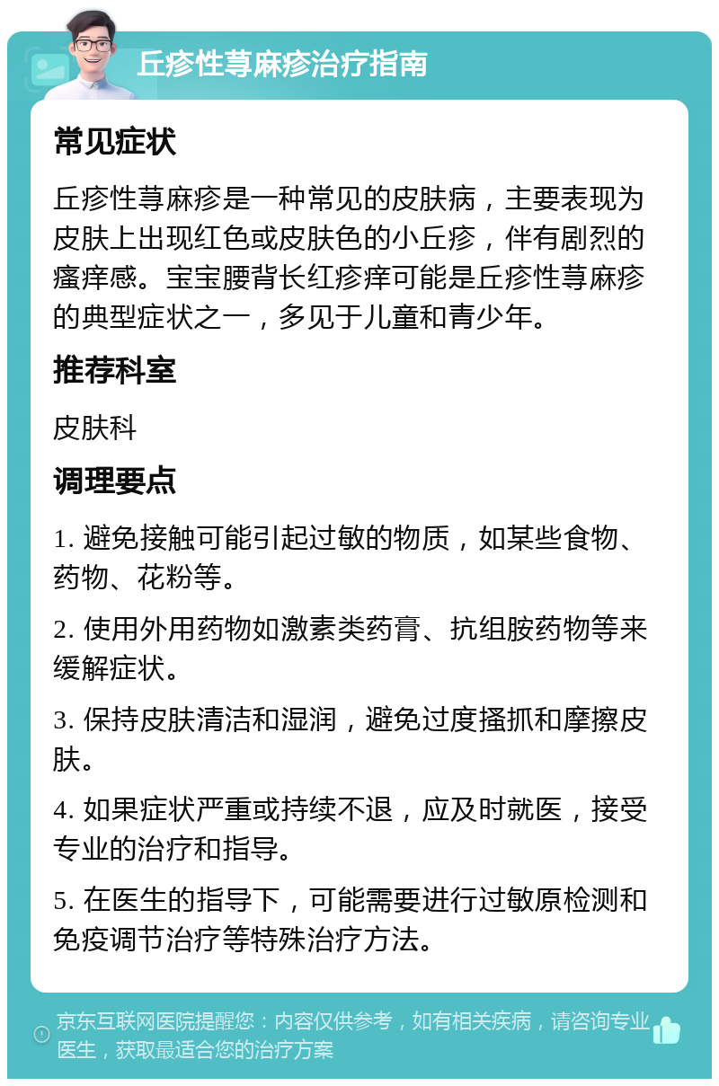 丘疹性荨麻疹治疗指南 常见症状 丘疹性荨麻疹是一种常见的皮肤病，主要表现为皮肤上出现红色或皮肤色的小丘疹，伴有剧烈的瘙痒感。宝宝腰背长红疹痒可能是丘疹性荨麻疹的典型症状之一，多见于儿童和青少年。 推荐科室 皮肤科 调理要点 1. 避免接触可能引起过敏的物质，如某些食物、药物、花粉等。 2. 使用外用药物如激素类药膏、抗组胺药物等来缓解症状。 3. 保持皮肤清洁和湿润，避免过度搔抓和摩擦皮肤。 4. 如果症状严重或持续不退，应及时就医，接受专业的治疗和指导。 5. 在医生的指导下，可能需要进行过敏原检测和免疫调节治疗等特殊治疗方法。