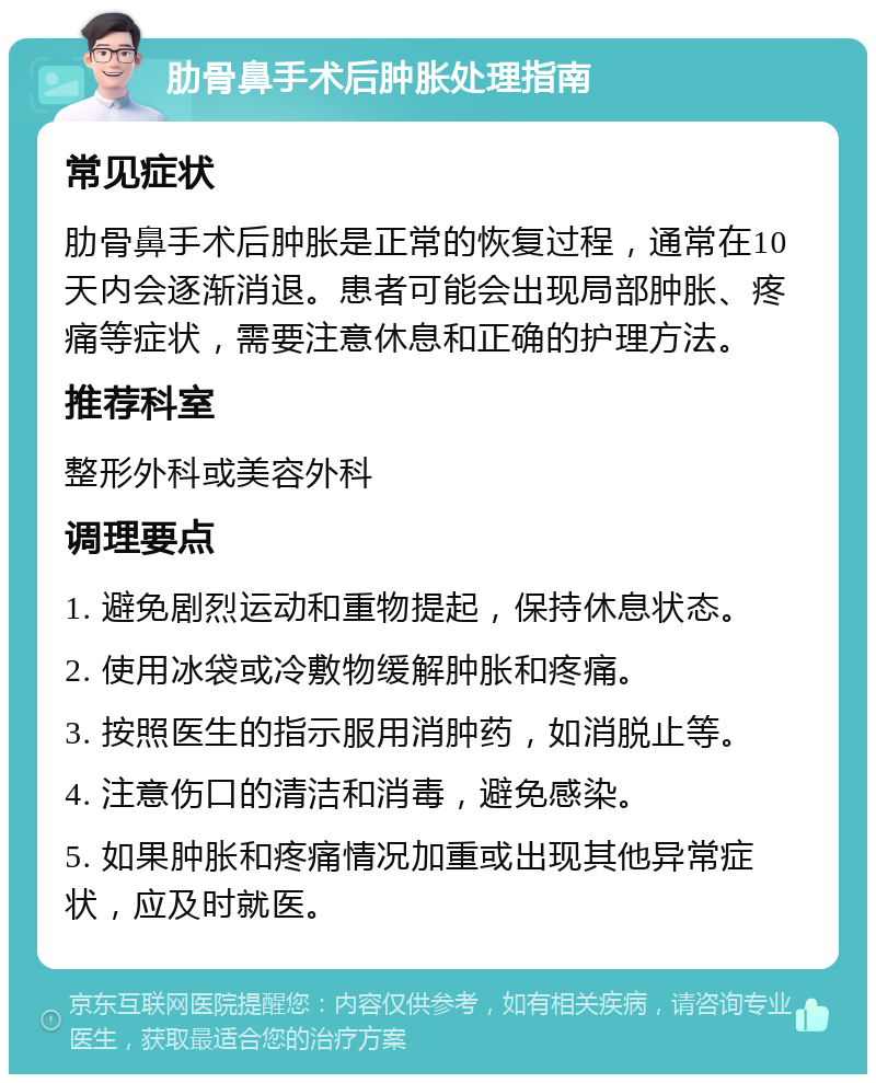 肋骨鼻手术后肿胀处理指南 常见症状 肋骨鼻手术后肿胀是正常的恢复过程，通常在10天内会逐渐消退。患者可能会出现局部肿胀、疼痛等症状，需要注意休息和正确的护理方法。 推荐科室 整形外科或美容外科 调理要点 1. 避免剧烈运动和重物提起，保持休息状态。 2. 使用冰袋或冷敷物缓解肿胀和疼痛。 3. 按照医生的指示服用消肿药，如消脱止等。 4. 注意伤口的清洁和消毒，避免感染。 5. 如果肿胀和疼痛情况加重或出现其他异常症状，应及时就医。