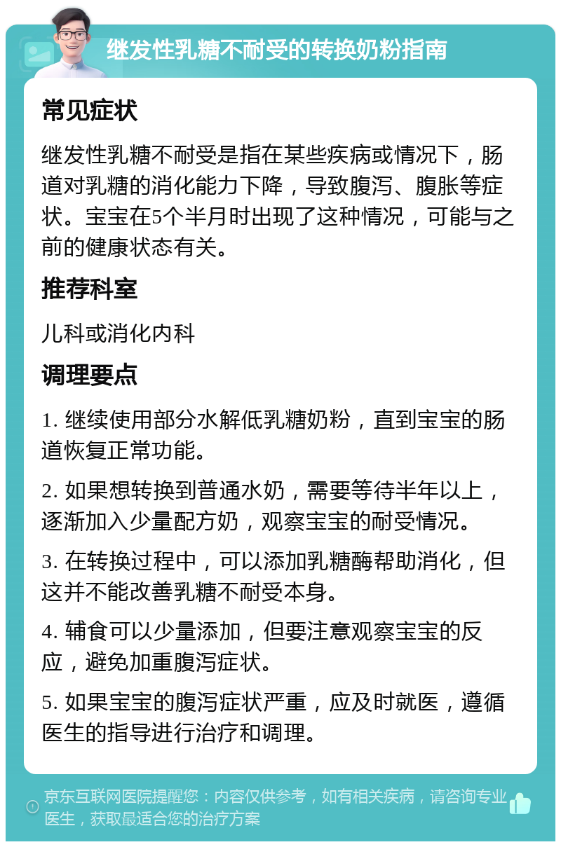 继发性乳糖不耐受的转换奶粉指南 常见症状 继发性乳糖不耐受是指在某些疾病或情况下，肠道对乳糖的消化能力下降，导致腹泻、腹胀等症状。宝宝在5个半月时出现了这种情况，可能与之前的健康状态有关。 推荐科室 儿科或消化内科 调理要点 1. 继续使用部分水解低乳糖奶粉，直到宝宝的肠道恢复正常功能。 2. 如果想转换到普通水奶，需要等待半年以上，逐渐加入少量配方奶，观察宝宝的耐受情况。 3. 在转换过程中，可以添加乳糖酶帮助消化，但这并不能改善乳糖不耐受本身。 4. 辅食可以少量添加，但要注意观察宝宝的反应，避免加重腹泻症状。 5. 如果宝宝的腹泻症状严重，应及时就医，遵循医生的指导进行治疗和调理。