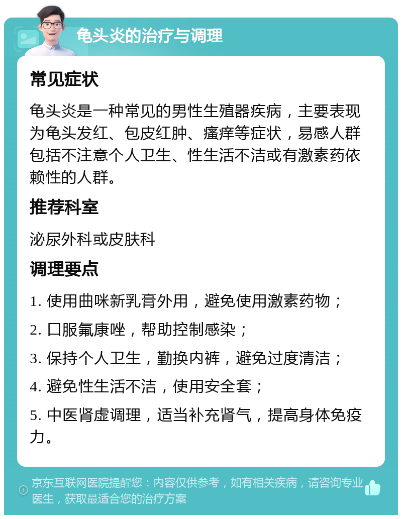 龟头炎的治疗与调理 常见症状 龟头炎是一种常见的男性生殖器疾病，主要表现为龟头发红、包皮红肿、瘙痒等症状，易感人群包括不注意个人卫生、性生活不洁或有激素药依赖性的人群。 推荐科室 泌尿外科或皮肤科 调理要点 1. 使用曲咪新乳膏外用，避免使用激素药物； 2. 口服氟康唑，帮助控制感染； 3. 保持个人卫生，勤换内裤，避免过度清洁； 4. 避免性生活不洁，使用安全套； 5. 中医肾虚调理，适当补充肾气，提高身体免疫力。