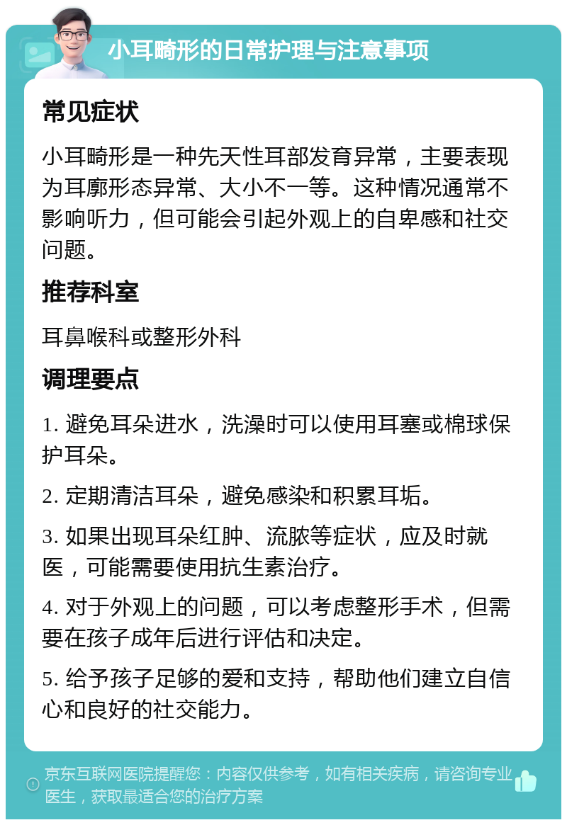 小耳畸形的日常护理与注意事项 常见症状 小耳畸形是一种先天性耳部发育异常，主要表现为耳廓形态异常、大小不一等。这种情况通常不影响听力，但可能会引起外观上的自卑感和社交问题。 推荐科室 耳鼻喉科或整形外科 调理要点 1. 避免耳朵进水，洗澡时可以使用耳塞或棉球保护耳朵。 2. 定期清洁耳朵，避免感染和积累耳垢。 3. 如果出现耳朵红肿、流脓等症状，应及时就医，可能需要使用抗生素治疗。 4. 对于外观上的问题，可以考虑整形手术，但需要在孩子成年后进行评估和决定。 5. 给予孩子足够的爱和支持，帮助他们建立自信心和良好的社交能力。