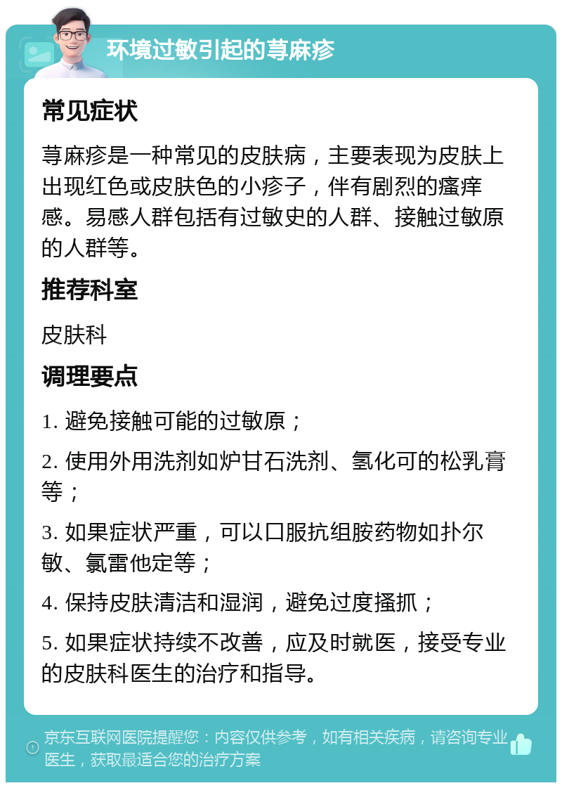 环境过敏引起的荨麻疹 常见症状 荨麻疹是一种常见的皮肤病，主要表现为皮肤上出现红色或皮肤色的小疹子，伴有剧烈的瘙痒感。易感人群包括有过敏史的人群、接触过敏原的人群等。 推荐科室 皮肤科 调理要点 1. 避免接触可能的过敏原； 2. 使用外用洗剂如炉甘石洗剂、氢化可的松乳膏等； 3. 如果症状严重，可以口服抗组胺药物如扑尔敏、氯雷他定等； 4. 保持皮肤清洁和湿润，避免过度搔抓； 5. 如果症状持续不改善，应及时就医，接受专业的皮肤科医生的治疗和指导。