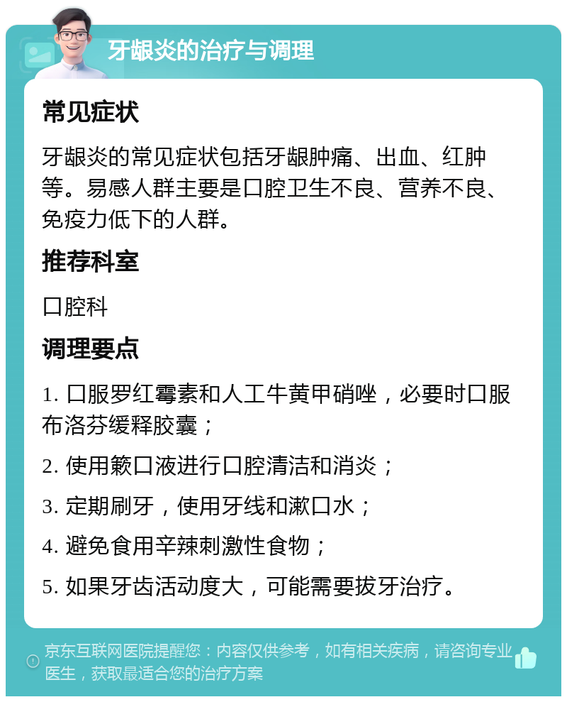 牙龈炎的治疗与调理 常见症状 牙龈炎的常见症状包括牙龈肿痛、出血、红肿等。易感人群主要是口腔卫生不良、营养不良、免疫力低下的人群。 推荐科室 口腔科 调理要点 1. 口服罗红霉素和人工牛黄甲硝唑，必要时口服布洛芬缓释胶囊； 2. 使用簌口液进行口腔清洁和消炎； 3. 定期刷牙，使用牙线和漱口水； 4. 避免食用辛辣刺激性食物； 5. 如果牙齿活动度大，可能需要拔牙治疗。