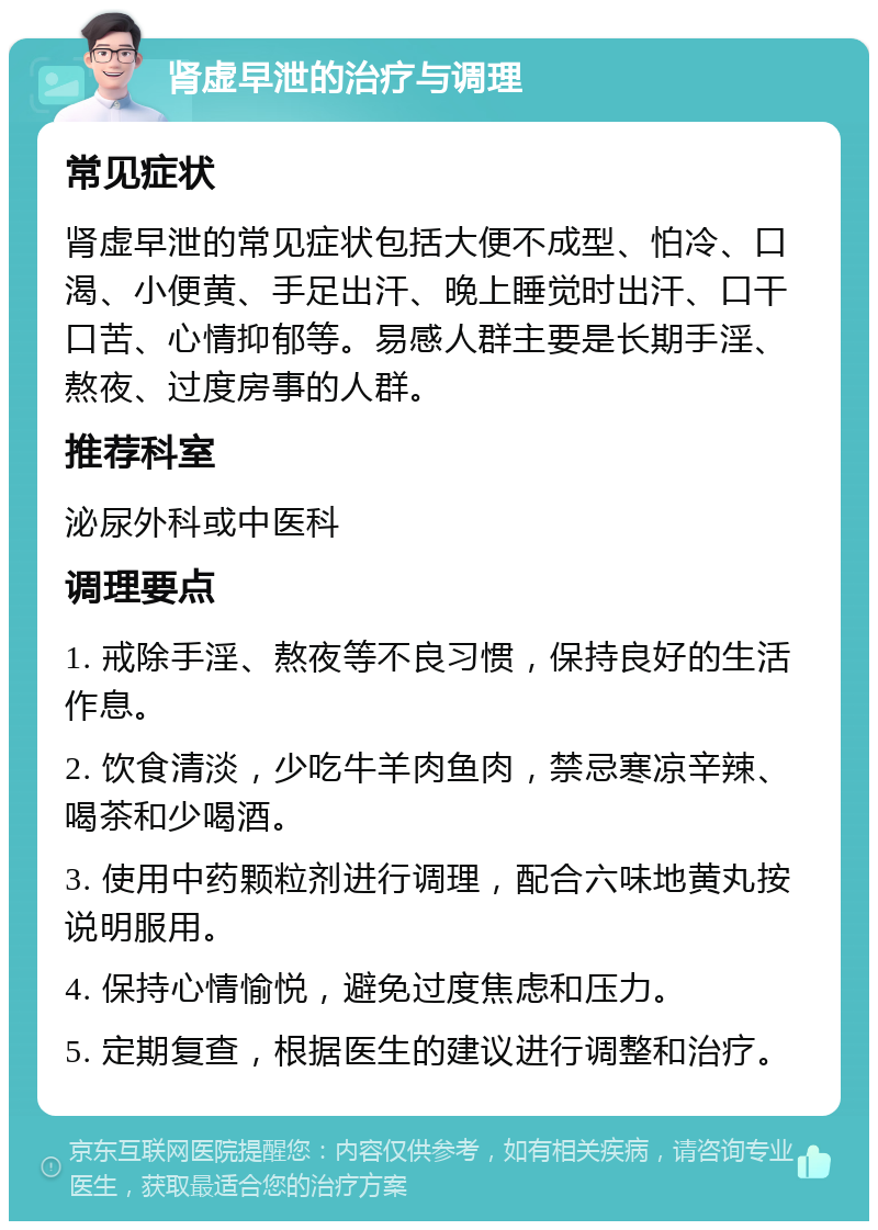 肾虚早泄的治疗与调理 常见症状 肾虚早泄的常见症状包括大便不成型、怕冷、口渴、小便黄、手足出汗、晚上睡觉时出汗、口干口苦、心情抑郁等。易感人群主要是长期手淫、熬夜、过度房事的人群。 推荐科室 泌尿外科或中医科 调理要点 1. 戒除手淫、熬夜等不良习惯，保持良好的生活作息。 2. 饮食清淡，少吃牛羊肉鱼肉，禁忌寒凉辛辣、喝茶和少喝酒。 3. 使用中药颗粒剂进行调理，配合六味地黄丸按说明服用。 4. 保持心情愉悦，避免过度焦虑和压力。 5. 定期复查，根据医生的建议进行调整和治疗。