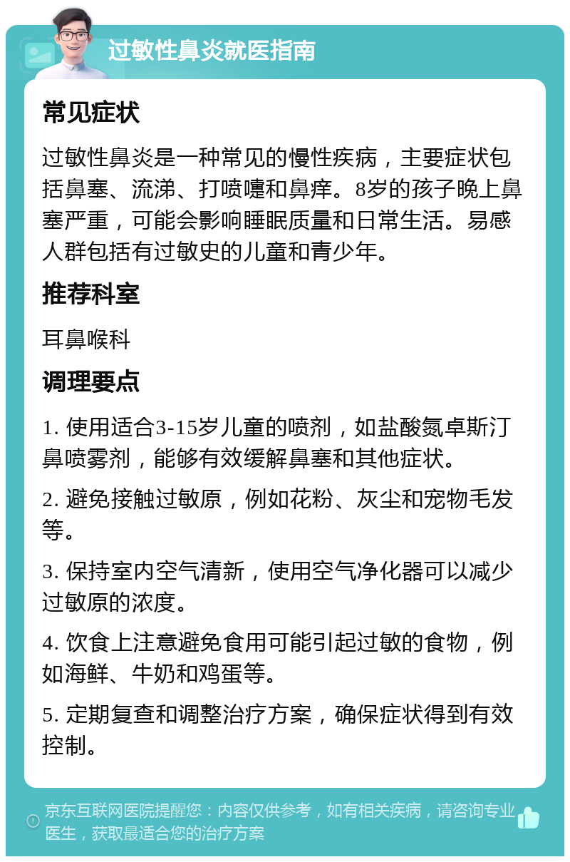 过敏性鼻炎就医指南 常见症状 过敏性鼻炎是一种常见的慢性疾病，主要症状包括鼻塞、流涕、打喷嚏和鼻痒。8岁的孩子晚上鼻塞严重，可能会影响睡眠质量和日常生活。易感人群包括有过敏史的儿童和青少年。 推荐科室 耳鼻喉科 调理要点 1. 使用适合3-15岁儿童的喷剂，如盐酸氮卓斯汀鼻喷雾剂，能够有效缓解鼻塞和其他症状。 2. 避免接触过敏原，例如花粉、灰尘和宠物毛发等。 3. 保持室内空气清新，使用空气净化器可以减少过敏原的浓度。 4. 饮食上注意避免食用可能引起过敏的食物，例如海鲜、牛奶和鸡蛋等。 5. 定期复查和调整治疗方案，确保症状得到有效控制。