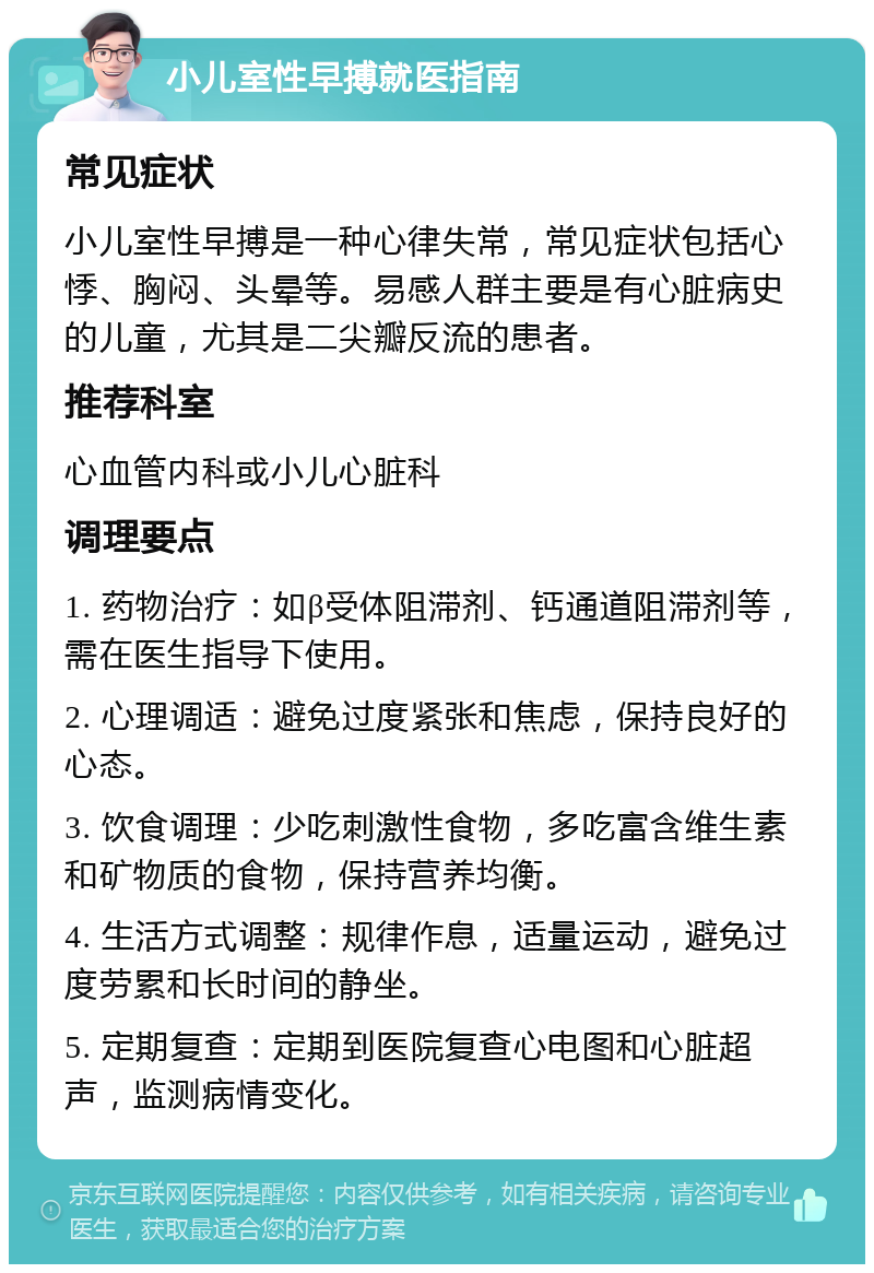 小儿室性早搏就医指南 常见症状 小儿室性早搏是一种心律失常，常见症状包括心悸、胸闷、头晕等。易感人群主要是有心脏病史的儿童，尤其是二尖瓣反流的患者。 推荐科室 心血管内科或小儿心脏科 调理要点 1. 药物治疗：如β受体阻滞剂、钙通道阻滞剂等，需在医生指导下使用。 2. 心理调适：避免过度紧张和焦虑，保持良好的心态。 3. 饮食调理：少吃刺激性食物，多吃富含维生素和矿物质的食物，保持营养均衡。 4. 生活方式调整：规律作息，适量运动，避免过度劳累和长时间的静坐。 5. 定期复查：定期到医院复查心电图和心脏超声，监测病情变化。