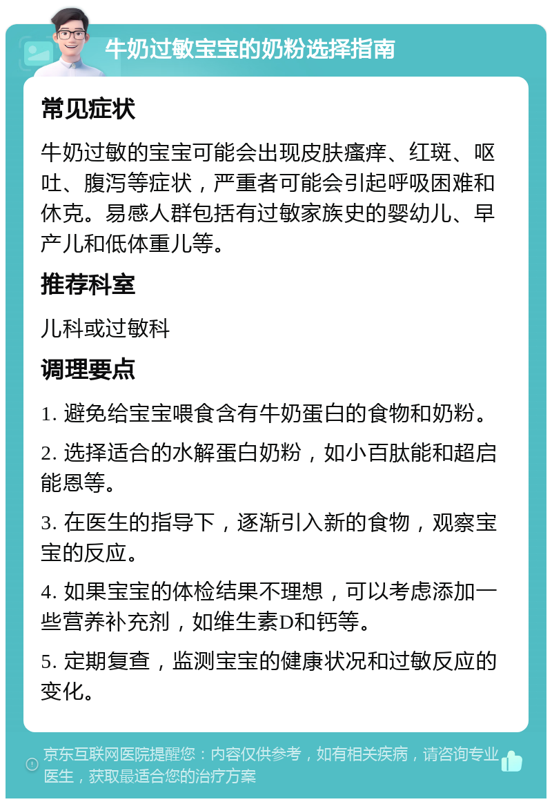 牛奶过敏宝宝的奶粉选择指南 常见症状 牛奶过敏的宝宝可能会出现皮肤瘙痒、红斑、呕吐、腹泻等症状，严重者可能会引起呼吸困难和休克。易感人群包括有过敏家族史的婴幼儿、早产儿和低体重儿等。 推荐科室 儿科或过敏科 调理要点 1. 避免给宝宝喂食含有牛奶蛋白的食物和奶粉。 2. 选择适合的水解蛋白奶粉，如小百肽能和超启能恩等。 3. 在医生的指导下，逐渐引入新的食物，观察宝宝的反应。 4. 如果宝宝的体检结果不理想，可以考虑添加一些营养补充剂，如维生素D和钙等。 5. 定期复查，监测宝宝的健康状况和过敏反应的变化。