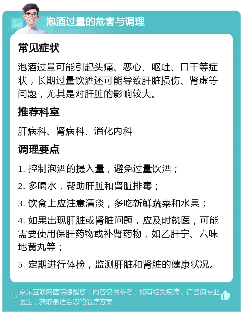 泡酒过量的危害与调理 常见症状 泡酒过量可能引起头痛、恶心、呕吐、口干等症状，长期过量饮酒还可能导致肝脏损伤、肾虚等问题，尤其是对肝脏的影响较大。 推荐科室 肝病科、肾病科、消化内科 调理要点 1. 控制泡酒的摄入量，避免过量饮酒； 2. 多喝水，帮助肝脏和肾脏排毒； 3. 饮食上应注意清淡，多吃新鲜蔬菜和水果； 4. 如果出现肝脏或肾脏问题，应及时就医，可能需要使用保肝药物或补肾药物，如乙肝宁、六味地黄丸等； 5. 定期进行体检，监测肝脏和肾脏的健康状况。