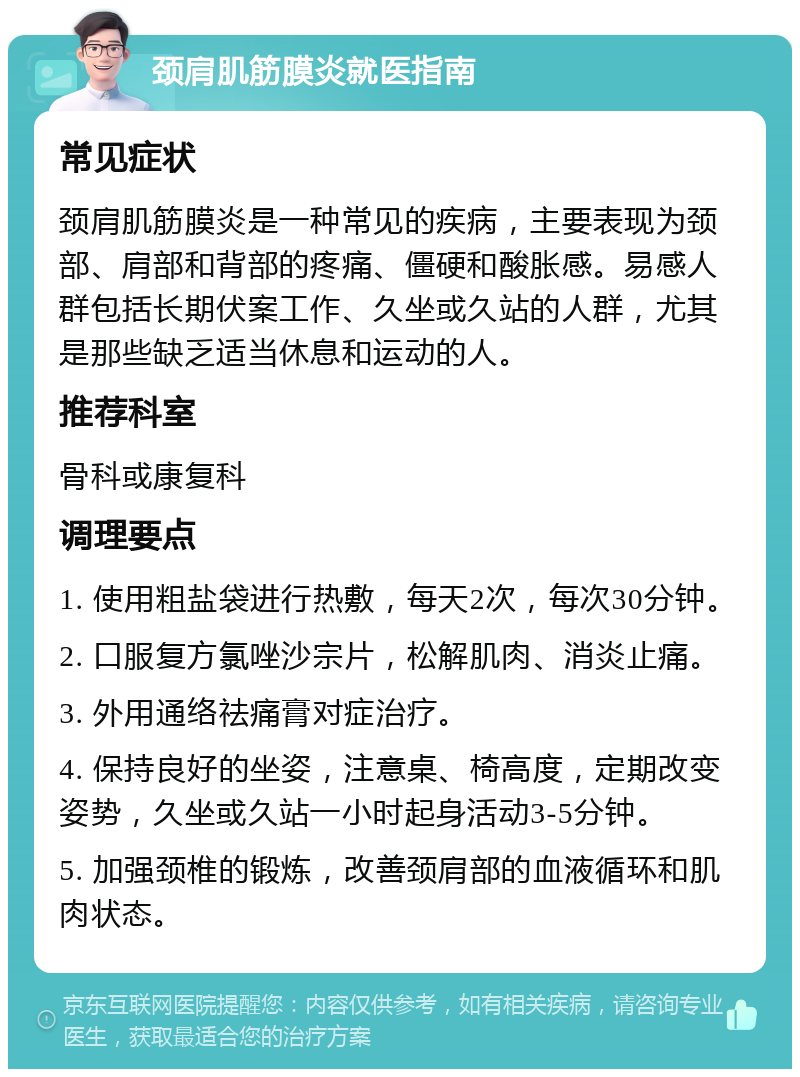 颈肩肌筋膜炎就医指南 常见症状 颈肩肌筋膜炎是一种常见的疾病，主要表现为颈部、肩部和背部的疼痛、僵硬和酸胀感。易感人群包括长期伏案工作、久坐或久站的人群，尤其是那些缺乏适当休息和运动的人。 推荐科室 骨科或康复科 调理要点 1. 使用粗盐袋进行热敷，每天2次，每次30分钟。 2. 口服复方氯唑沙宗片，松解肌肉、消炎止痛。 3. 外用通络祛痛膏对症治疗。 4. 保持良好的坐姿，注意桌、椅高度，定期改变姿势，久坐或久站一小时起身活动3-5分钟。 5. 加强颈椎的锻炼，改善颈肩部的血液循环和肌肉状态。